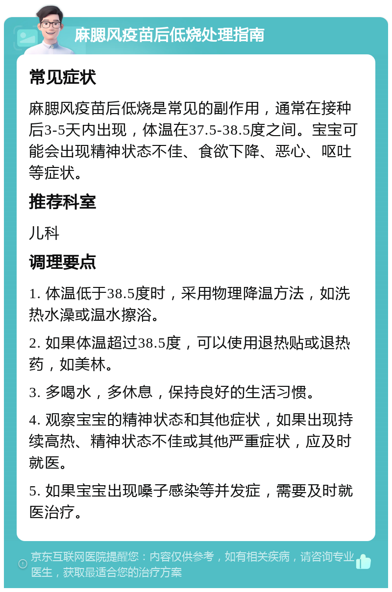 麻腮风疫苗后低烧处理指南 常见症状 麻腮风疫苗后低烧是常见的副作用，通常在接种后3-5天内出现，体温在37.5-38.5度之间。宝宝可能会出现精神状态不佳、食欲下降、恶心、呕吐等症状。 推荐科室 儿科 调理要点 1. 体温低于38.5度时，采用物理降温方法，如洗热水澡或温水擦浴。 2. 如果体温超过38.5度，可以使用退热贴或退热药，如美林。 3. 多喝水，多休息，保持良好的生活习惯。 4. 观察宝宝的精神状态和其他症状，如果出现持续高热、精神状态不佳或其他严重症状，应及时就医。 5. 如果宝宝出现嗓子感染等并发症，需要及时就医治疗。