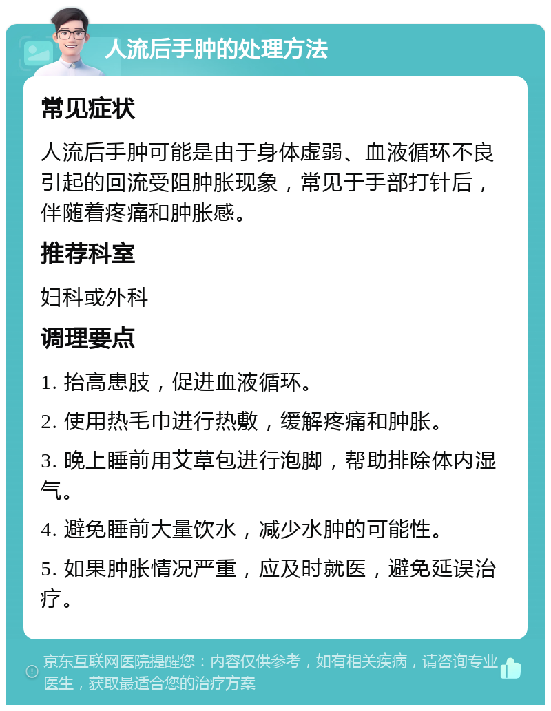 人流后手肿的处理方法 常见症状 人流后手肿可能是由于身体虚弱、血液循环不良引起的回流受阻肿胀现象，常见于手部打针后，伴随着疼痛和肿胀感。 推荐科室 妇科或外科 调理要点 1. 抬高患肢，促进血液循环。 2. 使用热毛巾进行热敷，缓解疼痛和肿胀。 3. 晚上睡前用艾草包进行泡脚，帮助排除体内湿气。 4. 避免睡前大量饮水，减少水肿的可能性。 5. 如果肿胀情况严重，应及时就医，避免延误治疗。