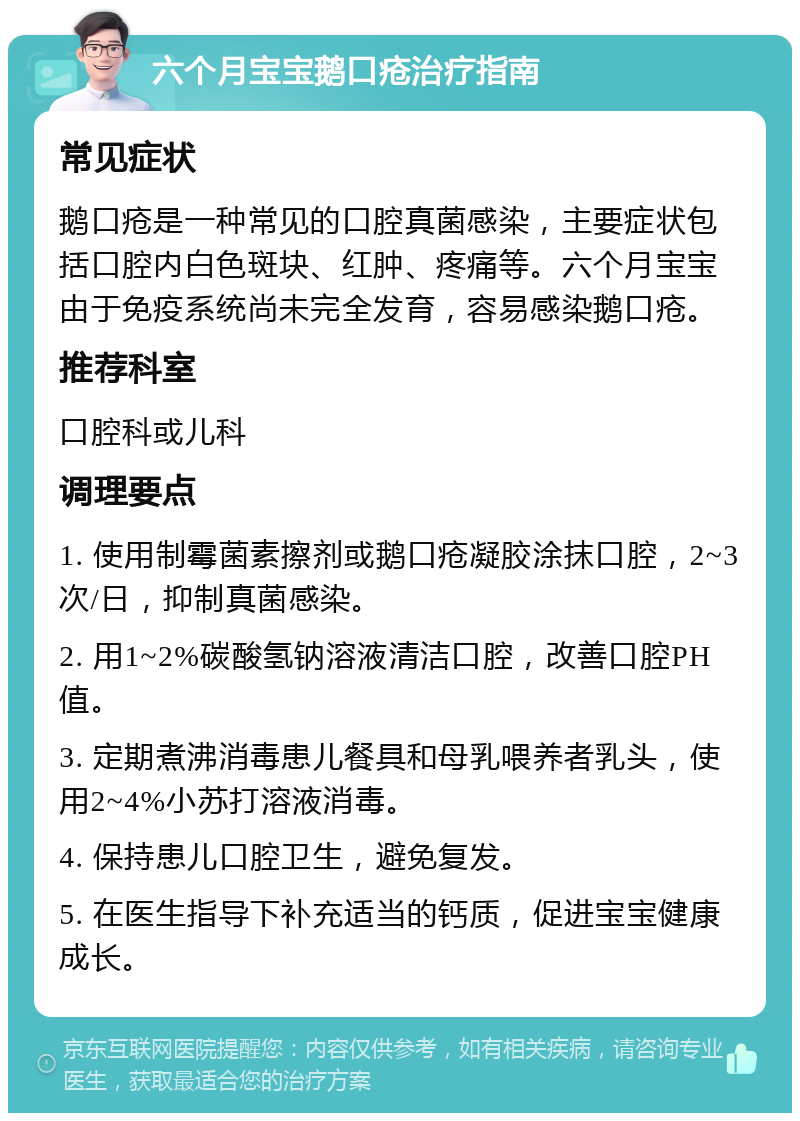 六个月宝宝鹅口疮治疗指南 常见症状 鹅口疮是一种常见的口腔真菌感染，主要症状包括口腔内白色斑块、红肿、疼痛等。六个月宝宝由于免疫系统尚未完全发育，容易感染鹅口疮。 推荐科室 口腔科或儿科 调理要点 1. 使用制霉菌素擦剂或鹅口疮凝胶涂抹口腔，2~3次/日，抑制真菌感染。 2. 用1~2%碳酸氢钠溶液清洁口腔，改善口腔PH值。 3. 定期煮沸消毒患儿餐具和母乳喂养者乳头，使用2~4%小苏打溶液消毒。 4. 保持患儿口腔卫生，避免复发。 5. 在医生指导下补充适当的钙质，促进宝宝健康成长。