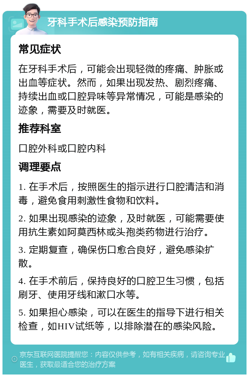 牙科手术后感染预防指南 常见症状 在牙科手术后，可能会出现轻微的疼痛、肿胀或出血等症状。然而，如果出现发热、剧烈疼痛、持续出血或口腔异味等异常情况，可能是感染的迹象，需要及时就医。 推荐科室 口腔外科或口腔内科 调理要点 1. 在手术后，按照医生的指示进行口腔清洁和消毒，避免食用刺激性食物和饮料。 2. 如果出现感染的迹象，及时就医，可能需要使用抗生素如阿莫西林或头孢类药物进行治疗。 3. 定期复查，确保伤口愈合良好，避免感染扩散。 4. 在手术前后，保持良好的口腔卫生习惯，包括刷牙、使用牙线和漱口水等。 5. 如果担心感染，可以在医生的指导下进行相关检查，如HIV试纸等，以排除潜在的感染风险。