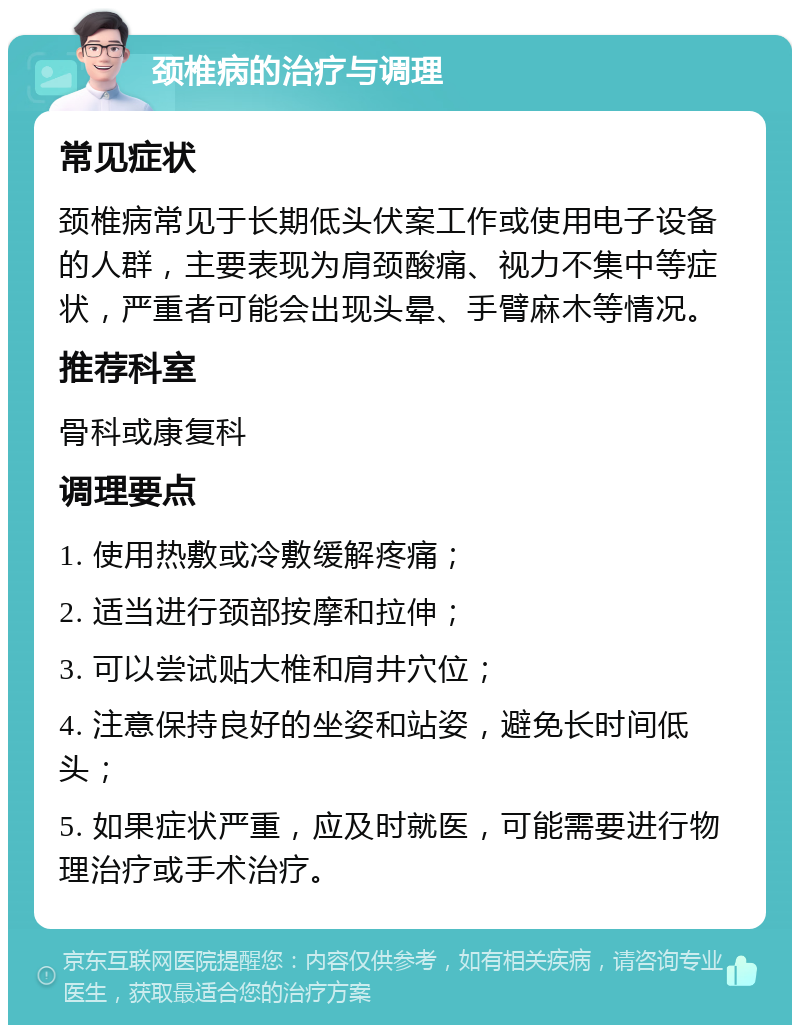 颈椎病的治疗与调理 常见症状 颈椎病常见于长期低头伏案工作或使用电子设备的人群，主要表现为肩颈酸痛、视力不集中等症状，严重者可能会出现头晕、手臂麻木等情况。 推荐科室 骨科或康复科 调理要点 1. 使用热敷或冷敷缓解疼痛； 2. 适当进行颈部按摩和拉伸； 3. 可以尝试贴大椎和肩井穴位； 4. 注意保持良好的坐姿和站姿，避免长时间低头； 5. 如果症状严重，应及时就医，可能需要进行物理治疗或手术治疗。