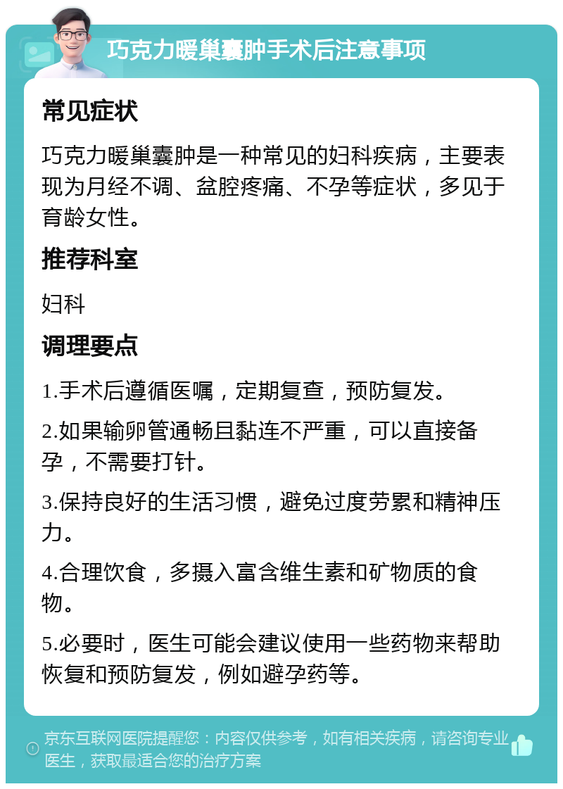 巧克力暖巢囊肿手术后注意事项 常见症状 巧克力暖巢囊肿是一种常见的妇科疾病，主要表现为月经不调、盆腔疼痛、不孕等症状，多见于育龄女性。 推荐科室 妇科 调理要点 1.手术后遵循医嘱，定期复查，预防复发。 2.如果输卵管通畅且黏连不严重，可以直接备孕，不需要打针。 3.保持良好的生活习惯，避免过度劳累和精神压力。 4.合理饮食，多摄入富含维生素和矿物质的食物。 5.必要时，医生可能会建议使用一些药物来帮助恢复和预防复发，例如避孕药等。