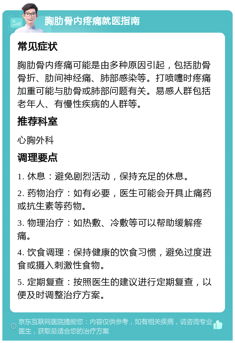 胸肋骨内疼痛就医指南 常见症状 胸肋骨内疼痛可能是由多种原因引起，包括肋骨骨折、肋间神经痛、肺部感染等。打喷嚏时疼痛加重可能与肋骨或肺部问题有关。易感人群包括老年人、有慢性疾病的人群等。 推荐科室 心胸外科 调理要点 1. 休息：避免剧烈活动，保持充足的休息。 2. 药物治疗：如有必要，医生可能会开具止痛药或抗生素等药物。 3. 物理治疗：如热敷、冷敷等可以帮助缓解疼痛。 4. 饮食调理：保持健康的饮食习惯，避免过度进食或摄入刺激性食物。 5. 定期复查：按照医生的建议进行定期复查，以便及时调整治疗方案。