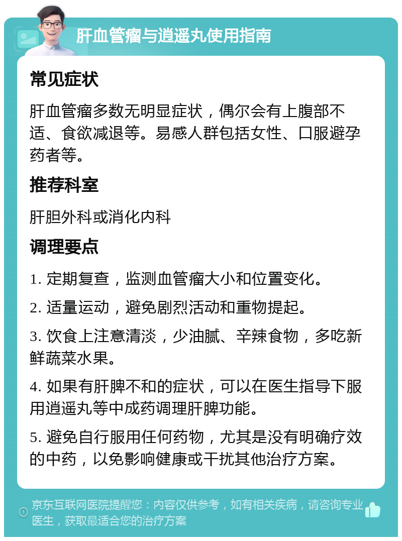 肝血管瘤与逍遥丸使用指南 常见症状 肝血管瘤多数无明显症状，偶尔会有上腹部不适、食欲减退等。易感人群包括女性、口服避孕药者等。 推荐科室 肝胆外科或消化内科 调理要点 1. 定期复查，监测血管瘤大小和位置变化。 2. 适量运动，避免剧烈活动和重物提起。 3. 饮食上注意清淡，少油腻、辛辣食物，多吃新鲜蔬菜水果。 4. 如果有肝脾不和的症状，可以在医生指导下服用逍遥丸等中成药调理肝脾功能。 5. 避免自行服用任何药物，尤其是没有明确疗效的中药，以免影响健康或干扰其他治疗方案。