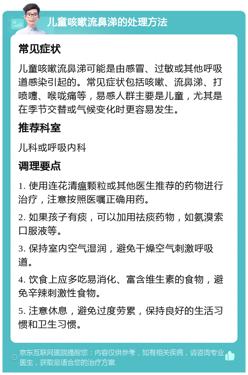 儿童咳嗽流鼻涕的处理方法 常见症状 儿童咳嗽流鼻涕可能是由感冒、过敏或其他呼吸道感染引起的。常见症状包括咳嗽、流鼻涕、打喷嚏、喉咙痛等，易感人群主要是儿童，尤其是在季节交替或气候变化时更容易发生。 推荐科室 儿科或呼吸内科 调理要点 1. 使用连花清瘟颗粒或其他医生推荐的药物进行治疗，注意按照医嘱正确用药。 2. 如果孩子有痰，可以加用祛痰药物，如氨溴索口服液等。 3. 保持室内空气湿润，避免干燥空气刺激呼吸道。 4. 饮食上应多吃易消化、富含维生素的食物，避免辛辣刺激性食物。 5. 注意休息，避免过度劳累，保持良好的生活习惯和卫生习惯。