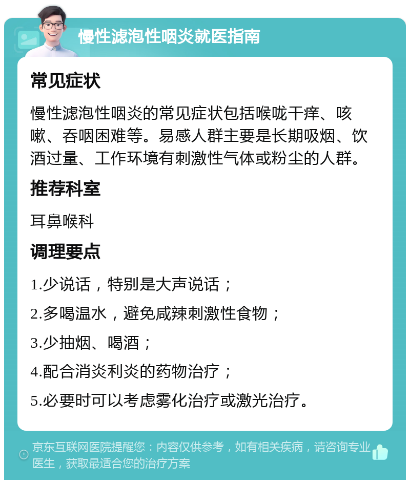 慢性滤泡性咽炎就医指南 常见症状 慢性滤泡性咽炎的常见症状包括喉咙干痒、咳嗽、吞咽困难等。易感人群主要是长期吸烟、饮酒过量、工作环境有刺激性气体或粉尘的人群。 推荐科室 耳鼻喉科 调理要点 1.少说话，特别是大声说话； 2.多喝温水，避免咸辣刺激性食物； 3.少抽烟、喝酒； 4.配合消炎利炎的药物治疗； 5.必要时可以考虑雾化治疗或激光治疗。