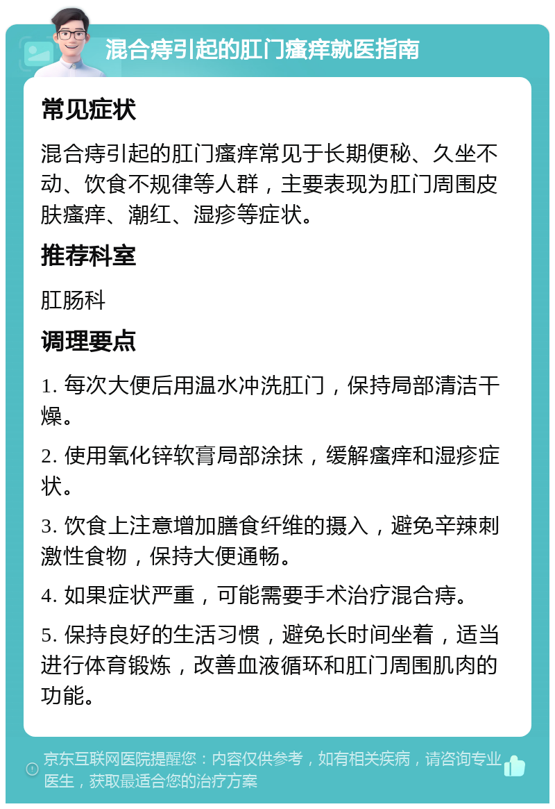 混合痔引起的肛门瘙痒就医指南 常见症状 混合痔引起的肛门瘙痒常见于长期便秘、久坐不动、饮食不规律等人群，主要表现为肛门周围皮肤瘙痒、潮红、湿疹等症状。 推荐科室 肛肠科 调理要点 1. 每次大便后用温水冲洗肛门，保持局部清洁干燥。 2. 使用氧化锌软膏局部涂抹，缓解瘙痒和湿疹症状。 3. 饮食上注意增加膳食纤维的摄入，避免辛辣刺激性食物，保持大便通畅。 4. 如果症状严重，可能需要手术治疗混合痔。 5. 保持良好的生活习惯，避免长时间坐着，适当进行体育锻炼，改善血液循环和肛门周围肌肉的功能。