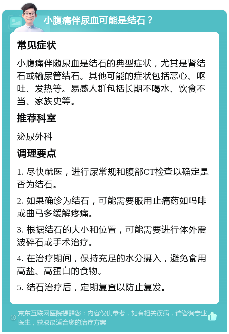 小腹痛伴尿血可能是结石？ 常见症状 小腹痛伴随尿血是结石的典型症状，尤其是肾结石或输尿管结石。其他可能的症状包括恶心、呕吐、发热等。易感人群包括长期不喝水、饮食不当、家族史等。 推荐科室 泌尿外科 调理要点 1. 尽快就医，进行尿常规和腹部CT检查以确定是否为结石。 2. 如果确诊为结石，可能需要服用止痛药如吗啡或曲马多缓解疼痛。 3. 根据结石的大小和位置，可能需要进行体外震波碎石或手术治疗。 4. 在治疗期间，保持充足的水分摄入，避免食用高盐、高蛋白的食物。 5. 结石治疗后，定期复查以防止复发。