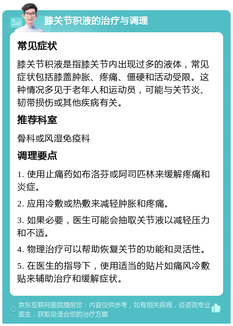 膝关节积液的治疗与调理 常见症状 膝关节积液是指膝关节内出现过多的液体，常见症状包括膝盖肿胀、疼痛、僵硬和活动受限。这种情况多见于老年人和运动员，可能与关节炎、韧带损伤或其他疾病有关。 推荐科室 骨科或风湿免疫科 调理要点 1. 使用止痛药如布洛芬或阿司匹林来缓解疼痛和炎症。 2. 应用冷敷或热敷来减轻肿胀和疼痛。 3. 如果必要，医生可能会抽取关节液以减轻压力和不适。 4. 物理治疗可以帮助恢复关节的功能和灵活性。 5. 在医生的指导下，使用适当的贴片如痛风冷敷贴来辅助治疗和缓解症状。