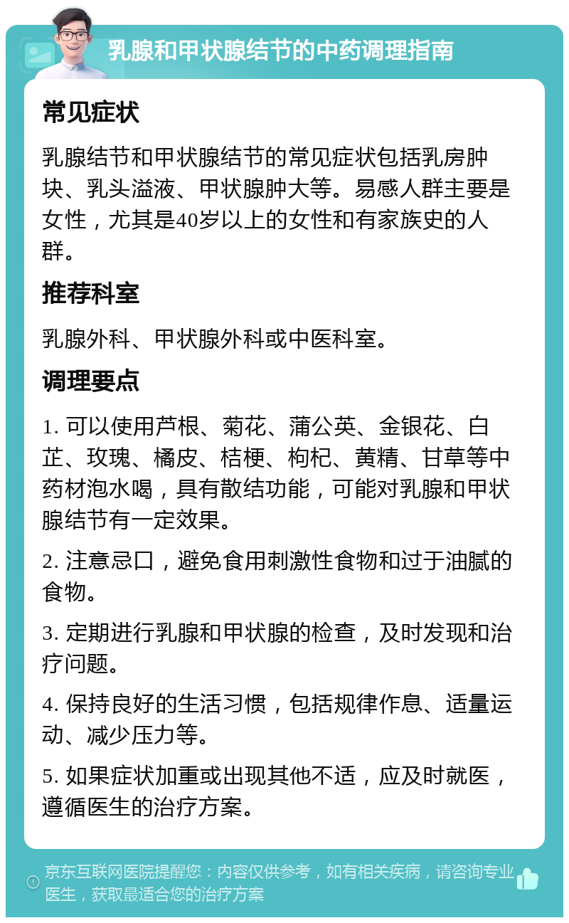 乳腺和甲状腺结节的中药调理指南 常见症状 乳腺结节和甲状腺结节的常见症状包括乳房肿块、乳头溢液、甲状腺肿大等。易感人群主要是女性，尤其是40岁以上的女性和有家族史的人群。 推荐科室 乳腺外科、甲状腺外科或中医科室。 调理要点 1. 可以使用芦根、菊花、蒲公英、金银花、白芷、玫瑰、橘皮、桔梗、枸杞、黄精、甘草等中药材泡水喝，具有散结功能，可能对乳腺和甲状腺结节有一定效果。 2. 注意忌口，避免食用刺激性食物和过于油腻的食物。 3. 定期进行乳腺和甲状腺的检查，及时发现和治疗问题。 4. 保持良好的生活习惯，包括规律作息、适量运动、减少压力等。 5. 如果症状加重或出现其他不适，应及时就医，遵循医生的治疗方案。