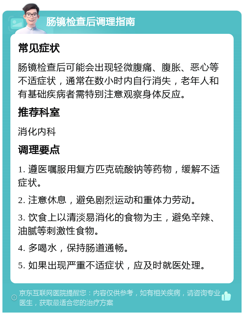 肠镜检查后调理指南 常见症状 肠镜检查后可能会出现轻微腹痛、腹胀、恶心等不适症状，通常在数小时内自行消失，老年人和有基础疾病者需特别注意观察身体反应。 推荐科室 消化内科 调理要点 1. 遵医嘱服用复方匹克硫酸钠等药物，缓解不适症状。 2. 注意休息，避免剧烈运动和重体力劳动。 3. 饮食上以清淡易消化的食物为主，避免辛辣、油腻等刺激性食物。 4. 多喝水，保持肠道通畅。 5. 如果出现严重不适症状，应及时就医处理。