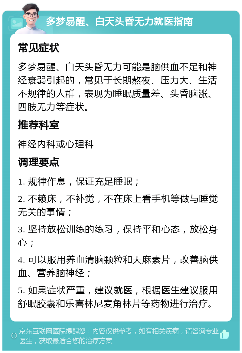 多梦易醒、白天头昏无力就医指南 常见症状 多梦易醒、白天头昏无力可能是脑供血不足和神经衰弱引起的，常见于长期熬夜、压力大、生活不规律的人群，表现为睡眠质量差、头昏脑涨、四肢无力等症状。 推荐科室 神经内科或心理科 调理要点 1. 规律作息，保证充足睡眠； 2. 不赖床，不补觉，不在床上看手机等做与睡觉无关的事情； 3. 坚持放松训练的练习，保持平和心态，放松身心； 4. 可以服用养血清脑颗粒和天麻素片，改善脑供血、营养脑神经； 5. 如果症状严重，建议就医，根据医生建议服用舒眠胶囊和乐喜林尼麦角林片等药物进行治疗。