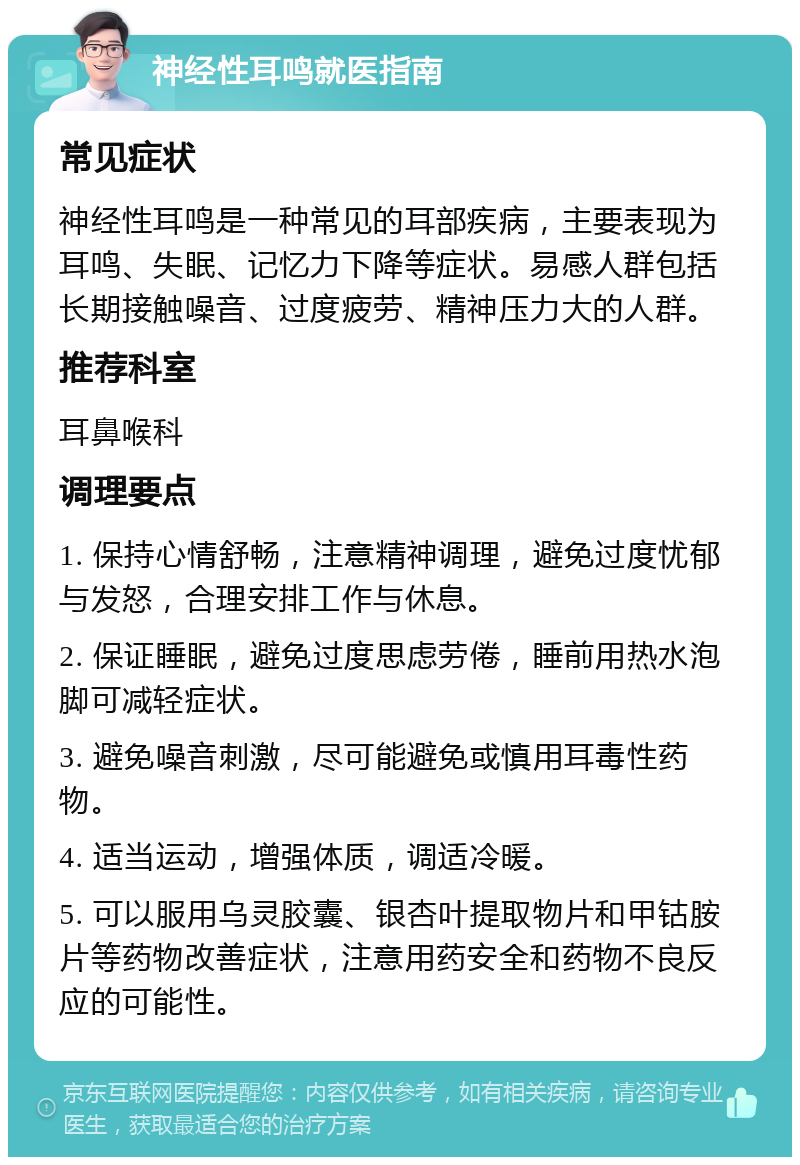 神经性耳鸣就医指南 常见症状 神经性耳鸣是一种常见的耳部疾病，主要表现为耳鸣、失眠、记忆力下降等症状。易感人群包括长期接触噪音、过度疲劳、精神压力大的人群。 推荐科室 耳鼻喉科 调理要点 1. 保持心情舒畅，注意精神调理，避免过度忧郁与发怒，合理安排工作与休息。 2. 保证睡眠，避免过度思虑劳倦，睡前用热水泡脚可减轻症状。 3. 避免噪音刺激，尽可能避免或慎用耳毒性药物。 4. 适当运动，增强体质，调适冷暖。 5. 可以服用乌灵胶囊、银杏叶提取物片和甲钴胺片等药物改善症状，注意用药安全和药物不良反应的可能性。