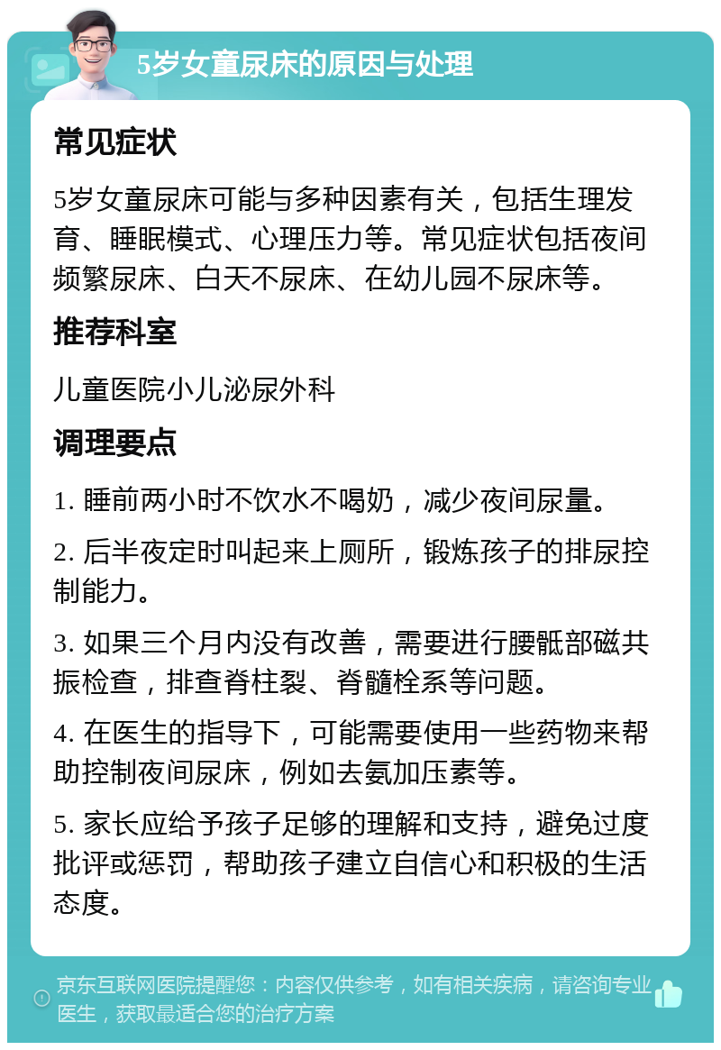 5岁女童尿床的原因与处理 常见症状 5岁女童尿床可能与多种因素有关，包括生理发育、睡眠模式、心理压力等。常见症状包括夜间频繁尿床、白天不尿床、在幼儿园不尿床等。 推荐科室 儿童医院小儿泌尿外科 调理要点 1. 睡前两小时不饮水不喝奶，减少夜间尿量。 2. 后半夜定时叫起来上厕所，锻炼孩子的排尿控制能力。 3. 如果三个月内没有改善，需要进行腰骶部磁共振检查，排查脊柱裂、脊髓栓系等问题。 4. 在医生的指导下，可能需要使用一些药物来帮助控制夜间尿床，例如去氨加压素等。 5. 家长应给予孩子足够的理解和支持，避免过度批评或惩罚，帮助孩子建立自信心和积极的生活态度。