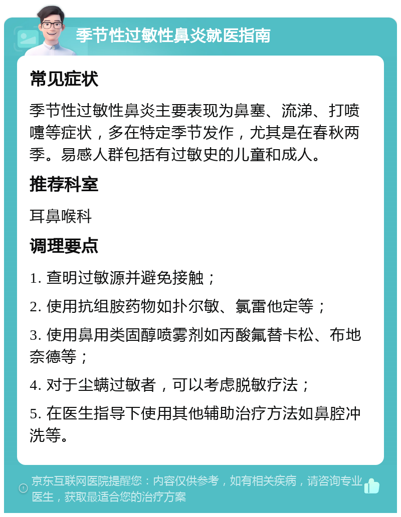 季节性过敏性鼻炎就医指南 常见症状 季节性过敏性鼻炎主要表现为鼻塞、流涕、打喷嚏等症状，多在特定季节发作，尤其是在春秋两季。易感人群包括有过敏史的儿童和成人。 推荐科室 耳鼻喉科 调理要点 1. 查明过敏源并避免接触； 2. 使用抗组胺药物如扑尔敏、氯雷他定等； 3. 使用鼻用类固醇喷雾剂如丙酸氟替卡松、布地奈德等； 4. 对于尘螨过敏者，可以考虑脱敏疗法； 5. 在医生指导下使用其他辅助治疗方法如鼻腔冲洗等。