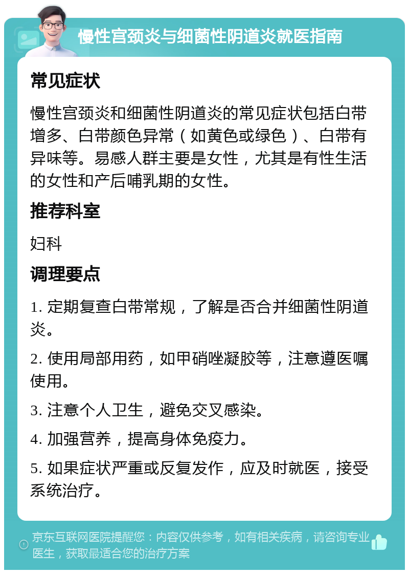 慢性宫颈炎与细菌性阴道炎就医指南 常见症状 慢性宫颈炎和细菌性阴道炎的常见症状包括白带增多、白带颜色异常（如黄色或绿色）、白带有异味等。易感人群主要是女性，尤其是有性生活的女性和产后哺乳期的女性。 推荐科室 妇科 调理要点 1. 定期复查白带常规，了解是否合并细菌性阴道炎。 2. 使用局部用药，如甲硝唑凝胶等，注意遵医嘱使用。 3. 注意个人卫生，避免交叉感染。 4. 加强营养，提高身体免疫力。 5. 如果症状严重或反复发作，应及时就医，接受系统治疗。