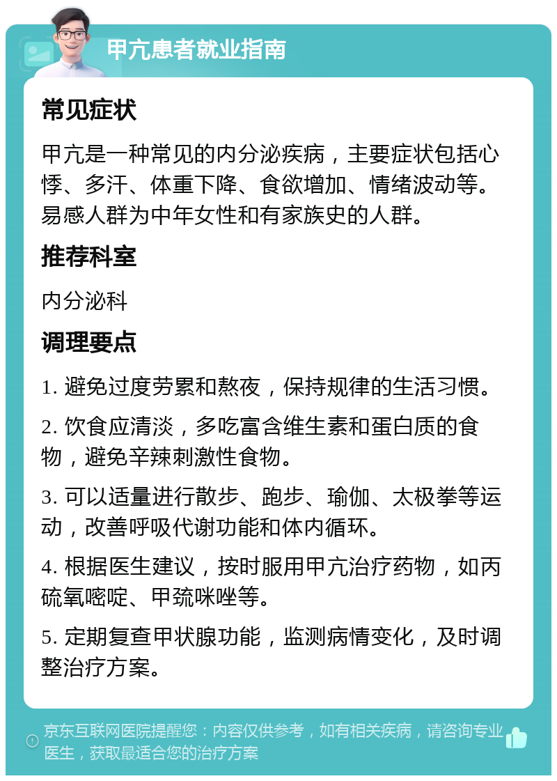 甲亢患者就业指南 常见症状 甲亢是一种常见的内分泌疾病，主要症状包括心悸、多汗、体重下降、食欲增加、情绪波动等。易感人群为中年女性和有家族史的人群。 推荐科室 内分泌科 调理要点 1. 避免过度劳累和熬夜，保持规律的生活习惯。 2. 饮食应清淡，多吃富含维生素和蛋白质的食物，避免辛辣刺激性食物。 3. 可以适量进行散步、跑步、瑜伽、太极拳等运动，改善呼吸代谢功能和体内循环。 4. 根据医生建议，按时服用甲亢治疗药物，如丙硫氧嘧啶、甲巯咪唑等。 5. 定期复查甲状腺功能，监测病情变化，及时调整治疗方案。