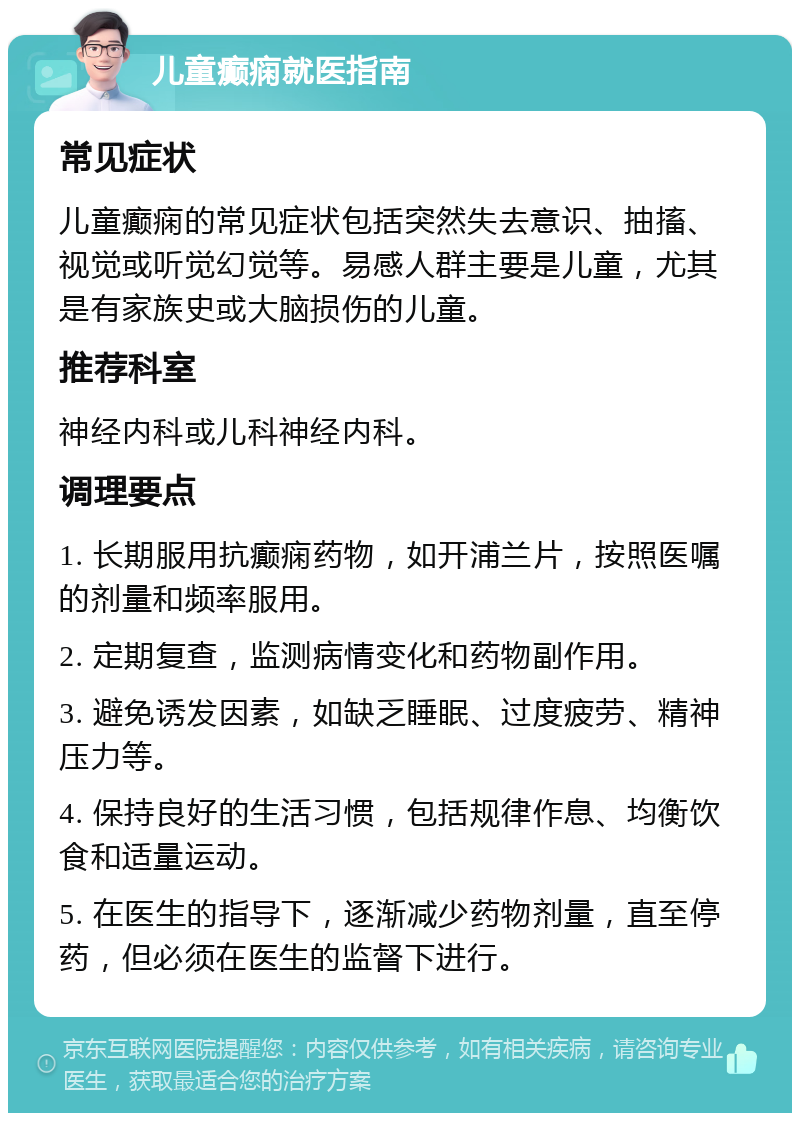 儿童癫痫就医指南 常见症状 儿童癫痫的常见症状包括突然失去意识、抽搐、视觉或听觉幻觉等。易感人群主要是儿童，尤其是有家族史或大脑损伤的儿童。 推荐科室 神经内科或儿科神经内科。 调理要点 1. 长期服用抗癫痫药物，如开浦兰片，按照医嘱的剂量和频率服用。 2. 定期复查，监测病情变化和药物副作用。 3. 避免诱发因素，如缺乏睡眠、过度疲劳、精神压力等。 4. 保持良好的生活习惯，包括规律作息、均衡饮食和适量运动。 5. 在医生的指导下，逐渐减少药物剂量，直至停药，但必须在医生的监督下进行。