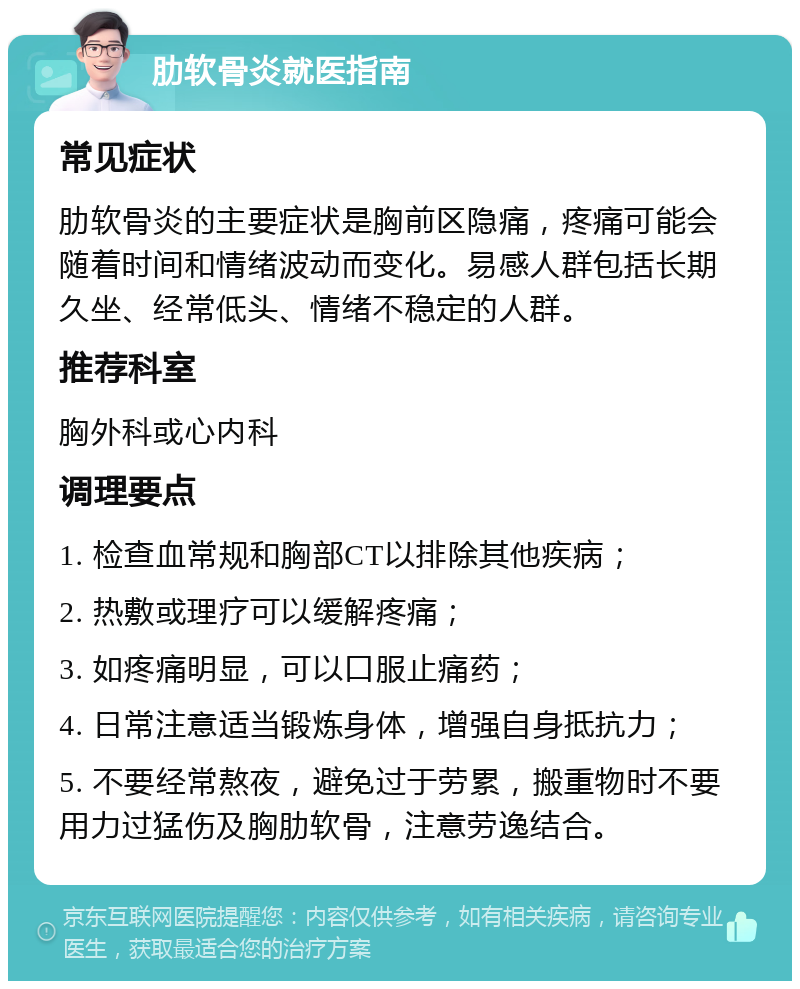 肋软骨炎就医指南 常见症状 肋软骨炎的主要症状是胸前区隐痛，疼痛可能会随着时间和情绪波动而变化。易感人群包括长期久坐、经常低头、情绪不稳定的人群。 推荐科室 胸外科或心内科 调理要点 1. 检查血常规和胸部CT以排除其他疾病； 2. 热敷或理疗可以缓解疼痛； 3. 如疼痛明显，可以口服止痛药； 4. 日常注意适当锻炼身体，增强自身抵抗力； 5. 不要经常熬夜，避免过于劳累，搬重物时不要用力过猛伤及胸肋软骨，注意劳逸结合。