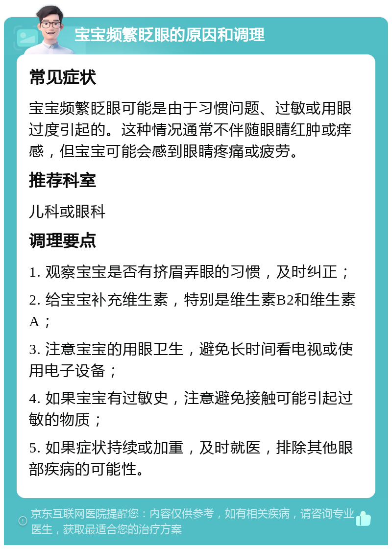 宝宝频繁眨眼的原因和调理 常见症状 宝宝频繁眨眼可能是由于习惯问题、过敏或用眼过度引起的。这种情况通常不伴随眼睛红肿或痒感，但宝宝可能会感到眼睛疼痛或疲劳。 推荐科室 儿科或眼科 调理要点 1. 观察宝宝是否有挤眉弄眼的习惯，及时纠正； 2. 给宝宝补充维生素，特别是维生素B2和维生素A； 3. 注意宝宝的用眼卫生，避免长时间看电视或使用电子设备； 4. 如果宝宝有过敏史，注意避免接触可能引起过敏的物质； 5. 如果症状持续或加重，及时就医，排除其他眼部疾病的可能性。