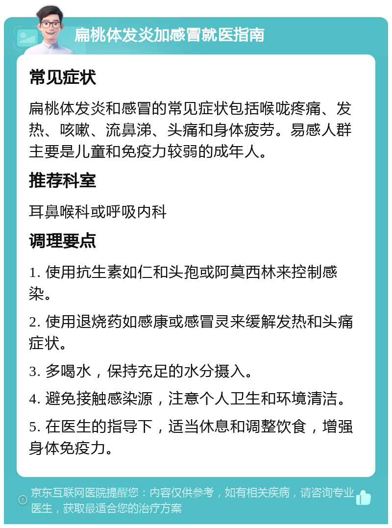 扁桃体发炎加感冒就医指南 常见症状 扁桃体发炎和感冒的常见症状包括喉咙疼痛、发热、咳嗽、流鼻涕、头痛和身体疲劳。易感人群主要是儿童和免疫力较弱的成年人。 推荐科室 耳鼻喉科或呼吸内科 调理要点 1. 使用抗生素如仁和头孢或阿莫西林来控制感染。 2. 使用退烧药如感康或感冒灵来缓解发热和头痛症状。 3. 多喝水，保持充足的水分摄入。 4. 避免接触感染源，注意个人卫生和环境清洁。 5. 在医生的指导下，适当休息和调整饮食，增强身体免疫力。