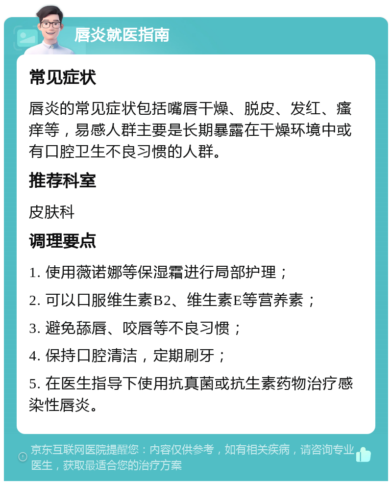 唇炎就医指南 常见症状 唇炎的常见症状包括嘴唇干燥、脱皮、发红、瘙痒等，易感人群主要是长期暴露在干燥环境中或有口腔卫生不良习惯的人群。 推荐科室 皮肤科 调理要点 1. 使用薇诺娜等保湿霜进行局部护理； 2. 可以口服维生素B2、维生素E等营养素； 3. 避免舔唇、咬唇等不良习惯； 4. 保持口腔清洁，定期刷牙； 5. 在医生指导下使用抗真菌或抗生素药物治疗感染性唇炎。