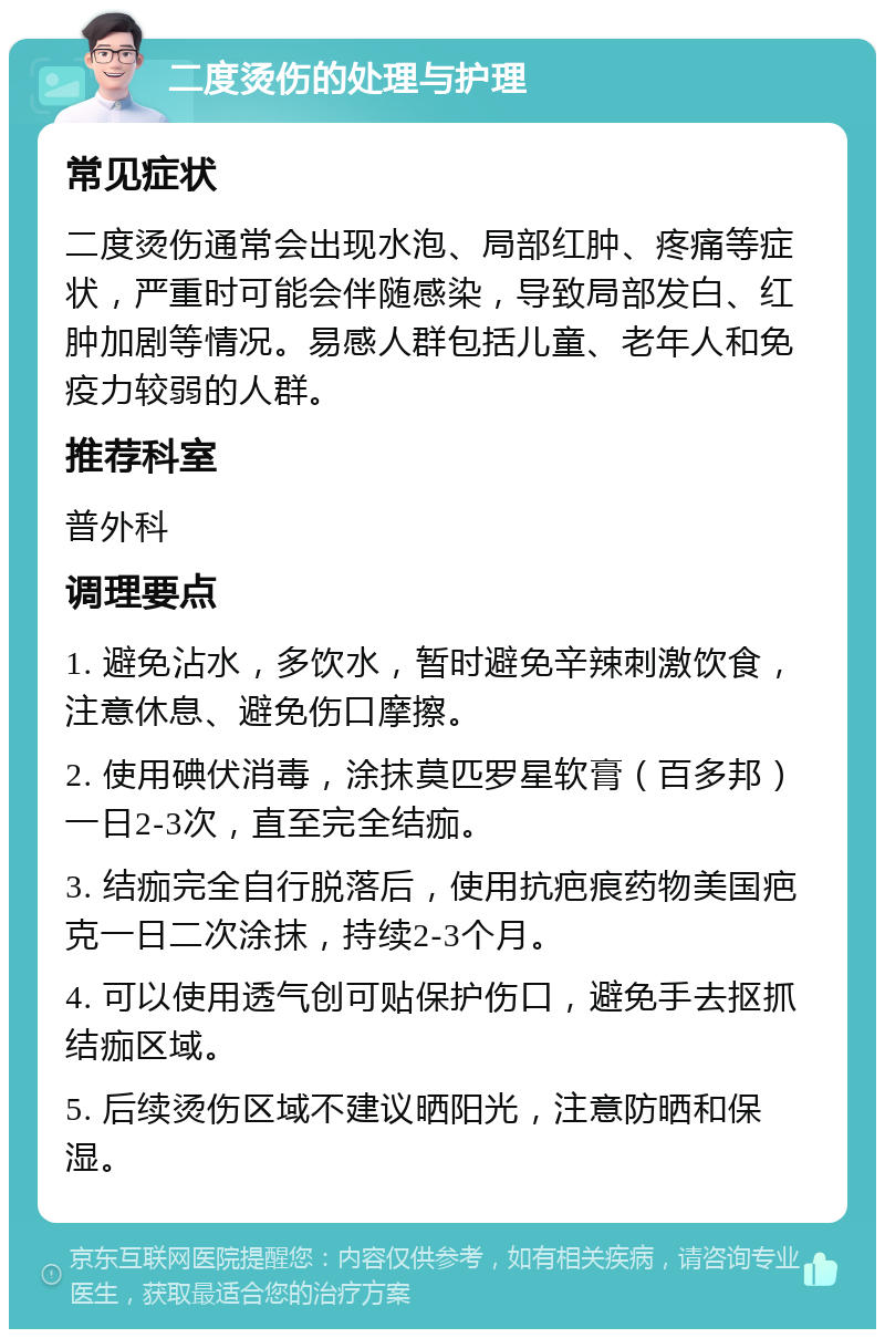 二度烫伤的处理与护理 常见症状 二度烫伤通常会出现水泡、局部红肿、疼痛等症状，严重时可能会伴随感染，导致局部发白、红肿加剧等情况。易感人群包括儿童、老年人和免疫力较弱的人群。 推荐科室 普外科 调理要点 1. 避免沾水，多饮水，暂时避免辛辣刺激饮食，注意休息、避免伤口摩擦。 2. 使用碘伏消毒，涂抹莫匹罗星软膏（百多邦）一日2-3次，直至完全结痂。 3. 结痂完全自行脱落后，使用抗疤痕药物美国疤克一日二次涂抹，持续2-3个月。 4. 可以使用透气创可贴保护伤口，避免手去抠抓结痂区域。 5. 后续烫伤区域不建议晒阳光，注意防晒和保湿。