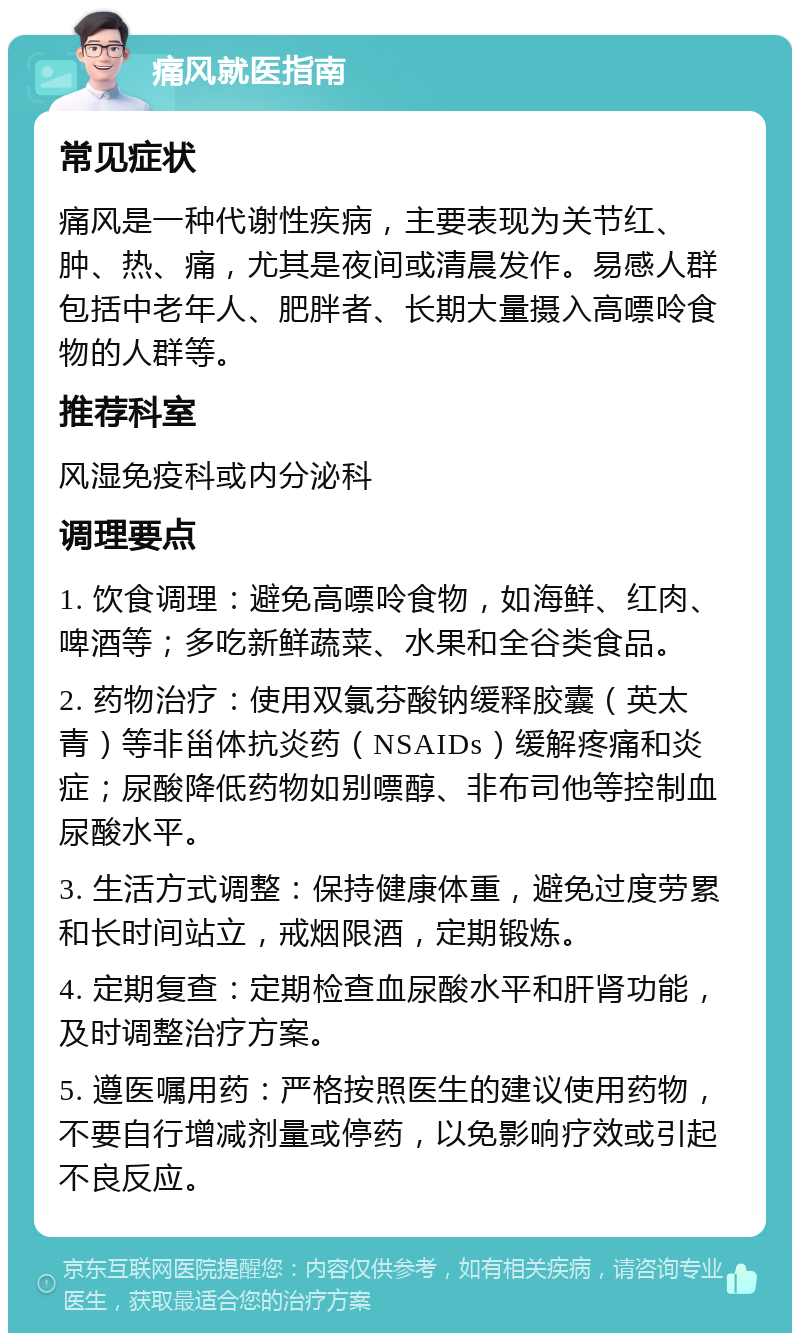 痛风就医指南 常见症状 痛风是一种代谢性疾病，主要表现为关节红、肿、热、痛，尤其是夜间或清晨发作。易感人群包括中老年人、肥胖者、长期大量摄入高嘌呤食物的人群等。 推荐科室 风湿免疫科或内分泌科 调理要点 1. 饮食调理：避免高嘌呤食物，如海鲜、红肉、啤酒等；多吃新鲜蔬菜、水果和全谷类食品。 2. 药物治疗：使用双氯芬酸钠缓释胶囊（英太青）等非甾体抗炎药（NSAIDs）缓解疼痛和炎症；尿酸降低药物如别嘌醇、非布司他等控制血尿酸水平。 3. 生活方式调整：保持健康体重，避免过度劳累和长时间站立，戒烟限酒，定期锻炼。 4. 定期复查：定期检查血尿酸水平和肝肾功能，及时调整治疗方案。 5. 遵医嘱用药：严格按照医生的建议使用药物，不要自行增减剂量或停药，以免影响疗效或引起不良反应。