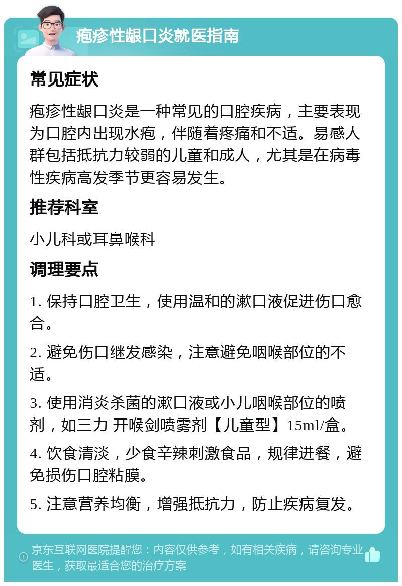 疱疹性龈口炎就医指南 常见症状 疱疹性龈口炎是一种常见的口腔疾病，主要表现为口腔内出现水疱，伴随着疼痛和不适。易感人群包括抵抗力较弱的儿童和成人，尤其是在病毒性疾病高发季节更容易发生。 推荐科室 小儿科或耳鼻喉科 调理要点 1. 保持口腔卫生，使用温和的漱口液促进伤口愈合。 2. 避免伤口继发感染，注意避免咽喉部位的不适。 3. 使用消炎杀菌的漱口液或小儿咽喉部位的喷剂，如三力 开喉剑喷雾剂【儿童型】15ml/盒。 4. 饮食清淡，少食辛辣刺激食品，规律进餐，避免损伤口腔粘膜。 5. 注意营养均衡，增强抵抗力，防止疾病复发。