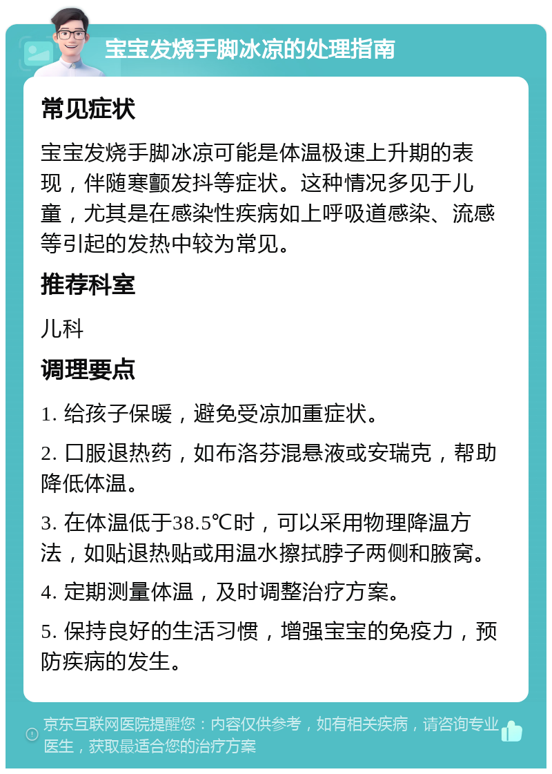 宝宝发烧手脚冰凉的处理指南 常见症状 宝宝发烧手脚冰凉可能是体温极速上升期的表现，伴随寒颤发抖等症状。这种情况多见于儿童，尤其是在感染性疾病如上呼吸道感染、流感等引起的发热中较为常见。 推荐科室 儿科 调理要点 1. 给孩子保暖，避免受凉加重症状。 2. 口服退热药，如布洛芬混悬液或安瑞克，帮助降低体温。 3. 在体温低于38.5℃时，可以采用物理降温方法，如贴退热贴或用温水擦拭脖子两侧和腋窝。 4. 定期测量体温，及时调整治疗方案。 5. 保持良好的生活习惯，增强宝宝的免疫力，预防疾病的发生。