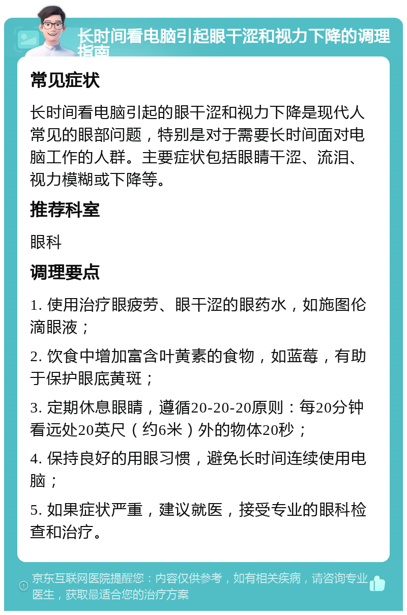 长时间看电脑引起眼干涩和视力下降的调理指南 常见症状 长时间看电脑引起的眼干涩和视力下降是现代人常见的眼部问题，特别是对于需要长时间面对电脑工作的人群。主要症状包括眼睛干涩、流泪、视力模糊或下降等。 推荐科室 眼科 调理要点 1. 使用治疗眼疲劳、眼干涩的眼药水，如施图伦滴眼液； 2. 饮食中增加富含叶黄素的食物，如蓝莓，有助于保护眼底黄斑； 3. 定期休息眼睛，遵循20-20-20原则：每20分钟看远处20英尺（约6米）外的物体20秒； 4. 保持良好的用眼习惯，避免长时间连续使用电脑； 5. 如果症状严重，建议就医，接受专业的眼科检查和治疗。