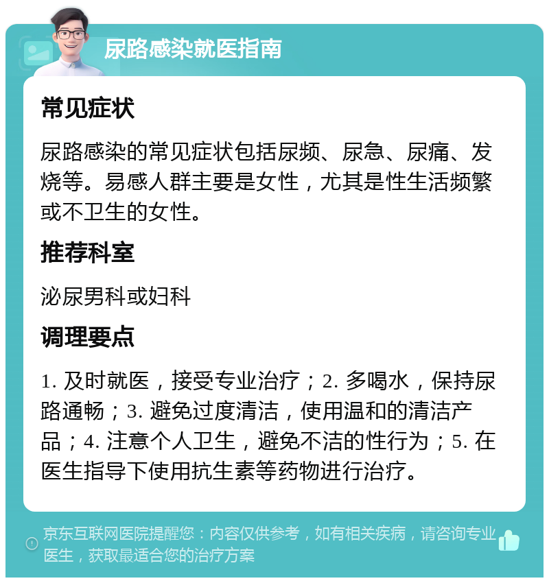 尿路感染就医指南 常见症状 尿路感染的常见症状包括尿频、尿急、尿痛、发烧等。易感人群主要是女性，尤其是性生活频繁或不卫生的女性。 推荐科室 泌尿男科或妇科 调理要点 1. 及时就医，接受专业治疗；2. 多喝水，保持尿路通畅；3. 避免过度清洁，使用温和的清洁产品；4. 注意个人卫生，避免不洁的性行为；5. 在医生指导下使用抗生素等药物进行治疗。