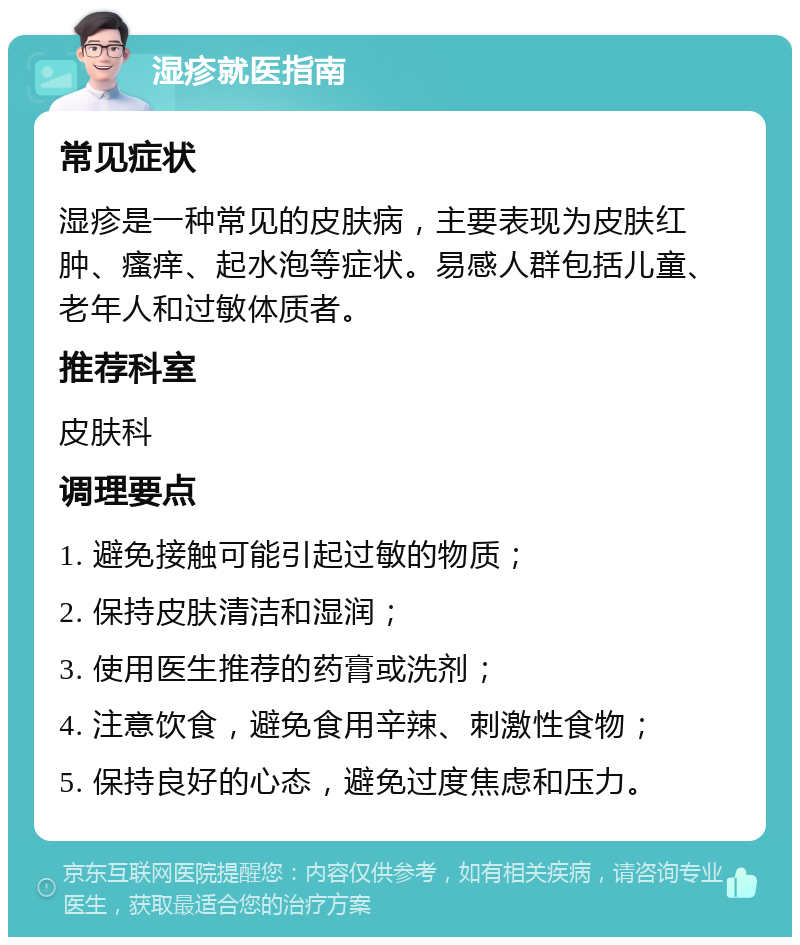 湿疹就医指南 常见症状 湿疹是一种常见的皮肤病，主要表现为皮肤红肿、瘙痒、起水泡等症状。易感人群包括儿童、老年人和过敏体质者。 推荐科室 皮肤科 调理要点 1. 避免接触可能引起过敏的物质； 2. 保持皮肤清洁和湿润； 3. 使用医生推荐的药膏或洗剂； 4. 注意饮食，避免食用辛辣、刺激性食物； 5. 保持良好的心态，避免过度焦虑和压力。