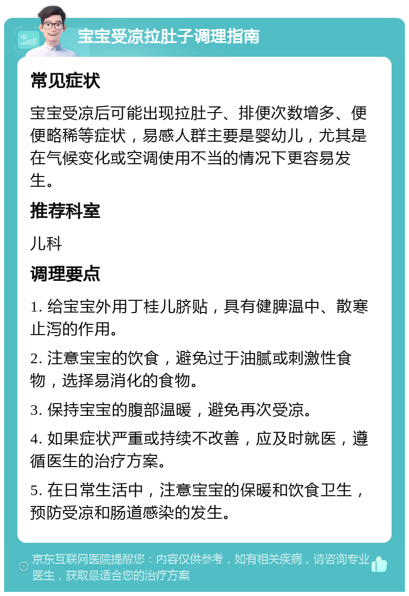 宝宝受凉拉肚子调理指南 常见症状 宝宝受凉后可能出现拉肚子、排便次数增多、便便略稀等症状，易感人群主要是婴幼儿，尤其是在气候变化或空调使用不当的情况下更容易发生。 推荐科室 儿科 调理要点 1. 给宝宝外用丁桂儿脐贴，具有健脾温中、散寒止泻的作用。 2. 注意宝宝的饮食，避免过于油腻或刺激性食物，选择易消化的食物。 3. 保持宝宝的腹部温暖，避免再次受凉。 4. 如果症状严重或持续不改善，应及时就医，遵循医生的治疗方案。 5. 在日常生活中，注意宝宝的保暖和饮食卫生，预防受凉和肠道感染的发生。