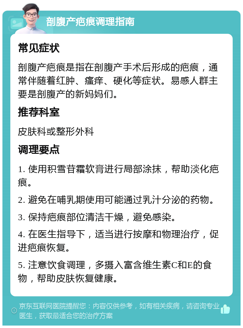 剖腹产疤痕调理指南 常见症状 剖腹产疤痕是指在剖腹产手术后形成的疤痕，通常伴随着红肿、瘙痒、硬化等症状。易感人群主要是剖腹产的新妈妈们。 推荐科室 皮肤科或整形外科 调理要点 1. 使用积雪苷霜软膏进行局部涂抹，帮助淡化疤痕。 2. 避免在哺乳期使用可能通过乳汁分泌的药物。 3. 保持疤痕部位清洁干燥，避免感染。 4. 在医生指导下，适当进行按摩和物理治疗，促进疤痕恢复。 5. 注意饮食调理，多摄入富含维生素C和E的食物，帮助皮肤恢复健康。