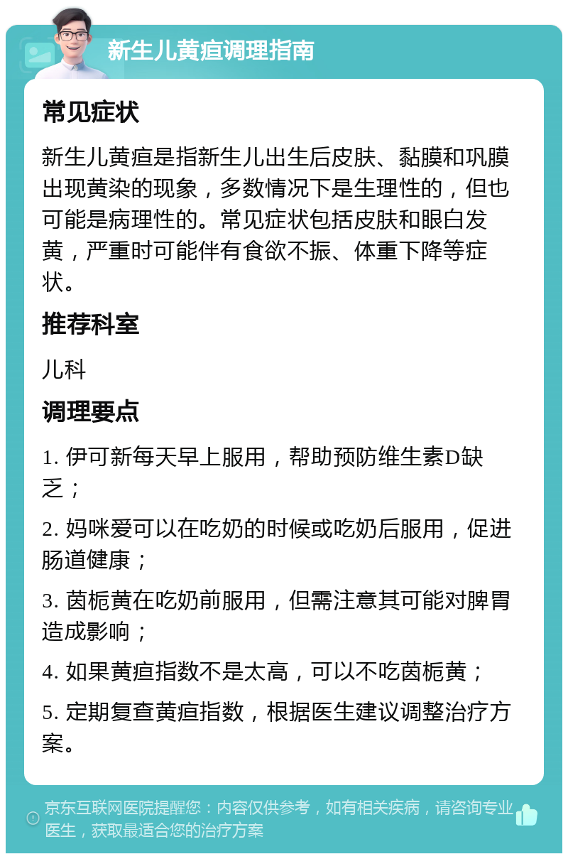 新生儿黄疸调理指南 常见症状 新生儿黄疸是指新生儿出生后皮肤、黏膜和巩膜出现黄染的现象，多数情况下是生理性的，但也可能是病理性的。常见症状包括皮肤和眼白发黄，严重时可能伴有食欲不振、体重下降等症状。 推荐科室 儿科 调理要点 1. 伊可新每天早上服用，帮助预防维生素D缺乏； 2. 妈咪爱可以在吃奶的时候或吃奶后服用，促进肠道健康； 3. 茵栀黄在吃奶前服用，但需注意其可能对脾胃造成影响； 4. 如果黄疸指数不是太高，可以不吃茵栀黄； 5. 定期复查黄疸指数，根据医生建议调整治疗方案。