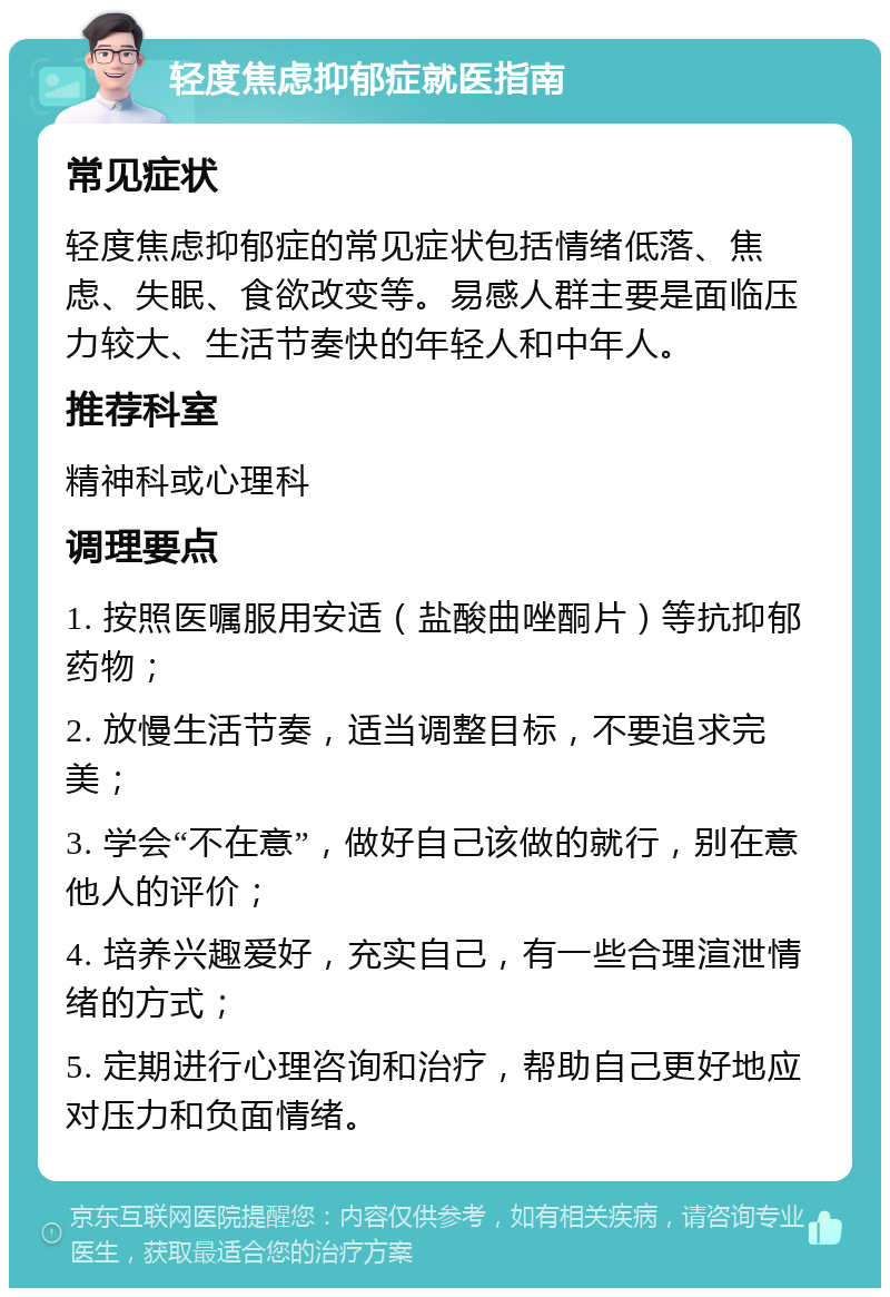 轻度焦虑抑郁症就医指南 常见症状 轻度焦虑抑郁症的常见症状包括情绪低落、焦虑、失眠、食欲改变等。易感人群主要是面临压力较大、生活节奏快的年轻人和中年人。 推荐科室 精神科或心理科 调理要点 1. 按照医嘱服用安适（盐酸曲唑酮片）等抗抑郁药物； 2. 放慢生活节奏，适当调整目标，不要追求完美； 3. 学会“不在意”，做好自己该做的就行，别在意他人的评价； 4. 培养兴趣爱好，充实自己，有一些合理渲泄情绪的方式； 5. 定期进行心理咨询和治疗，帮助自己更好地应对压力和负面情绪。