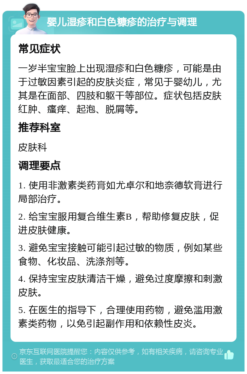 婴儿湿疹和白色糠疹的治疗与调理 常见症状 一岁半宝宝脸上出现湿疹和白色糠疹，可能是由于过敏因素引起的皮肤炎症，常见于婴幼儿，尤其是在面部、四肢和躯干等部位。症状包括皮肤红肿、瘙痒、起泡、脱屑等。 推荐科室 皮肤科 调理要点 1. 使用非激素类药膏如尤卓尔和地奈德软膏进行局部治疗。 2. 给宝宝服用复合维生素B，帮助修复皮肤，促进皮肤健康。 3. 避免宝宝接触可能引起过敏的物质，例如某些食物、化妆品、洗涤剂等。 4. 保持宝宝皮肤清洁干燥，避免过度摩擦和刺激皮肤。 5. 在医生的指导下，合理使用药物，避免滥用激素类药物，以免引起副作用和依赖性皮炎。