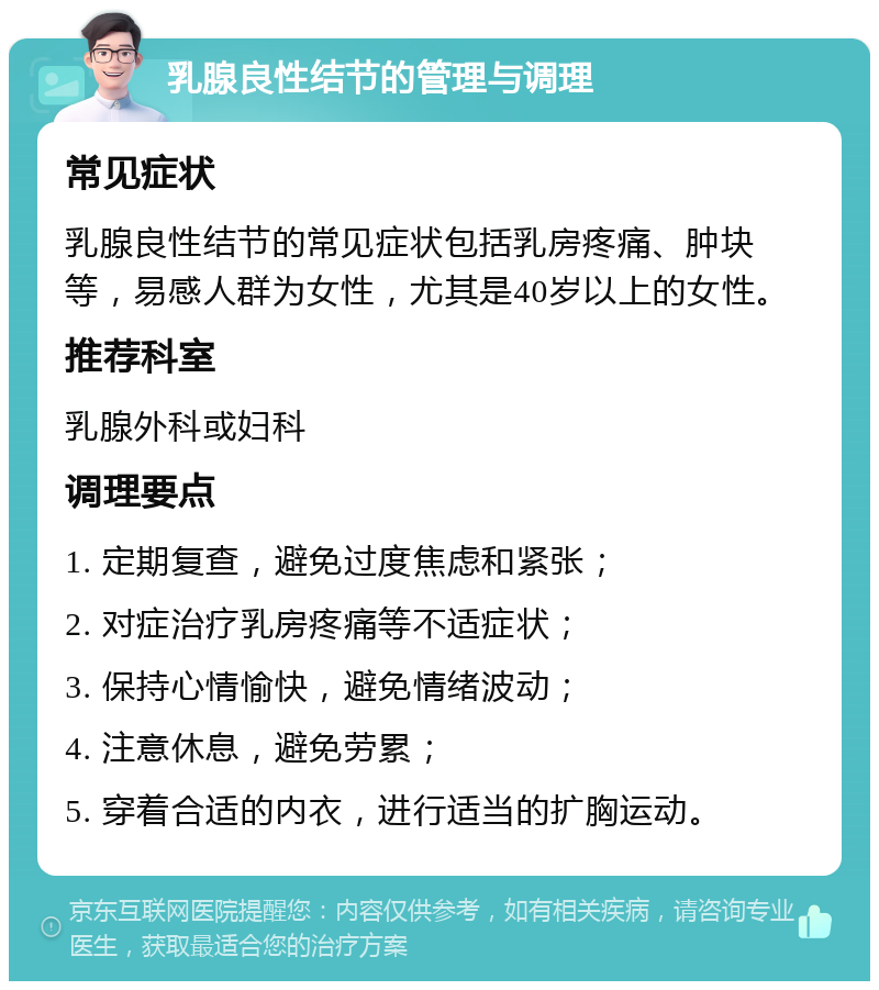 乳腺良性结节的管理与调理 常见症状 乳腺良性结节的常见症状包括乳房疼痛、肿块等，易感人群为女性，尤其是40岁以上的女性。 推荐科室 乳腺外科或妇科 调理要点 1. 定期复查，避免过度焦虑和紧张； 2. 对症治疗乳房疼痛等不适症状； 3. 保持心情愉快，避免情绪波动； 4. 注意休息，避免劳累； 5. 穿着合适的内衣，进行适当的扩胸运动。