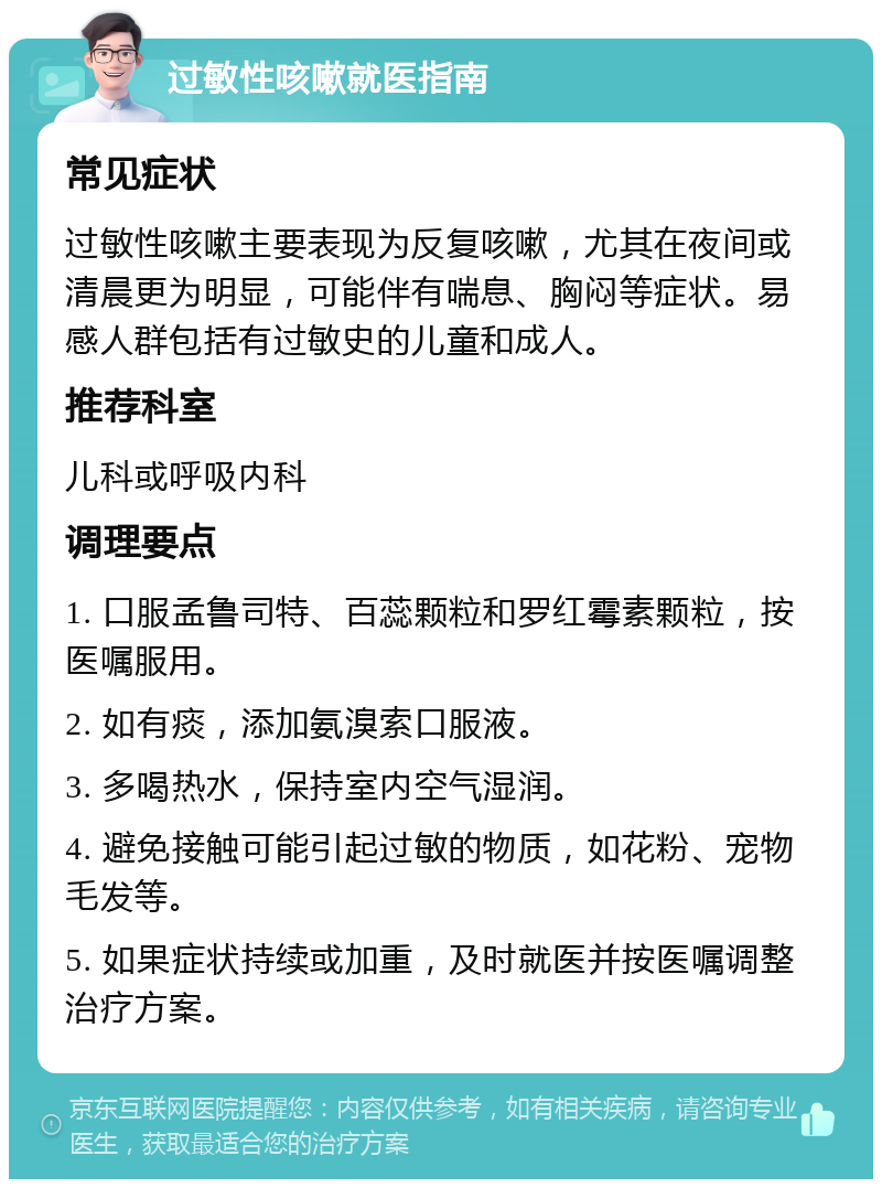 过敏性咳嗽就医指南 常见症状 过敏性咳嗽主要表现为反复咳嗽，尤其在夜间或清晨更为明显，可能伴有喘息、胸闷等症状。易感人群包括有过敏史的儿童和成人。 推荐科室 儿科或呼吸内科 调理要点 1. 口服孟鲁司特、百蕊颗粒和罗红霉素颗粒，按医嘱服用。 2. 如有痰，添加氨溴索口服液。 3. 多喝热水，保持室内空气湿润。 4. 避免接触可能引起过敏的物质，如花粉、宠物毛发等。 5. 如果症状持续或加重，及时就医并按医嘱调整治疗方案。