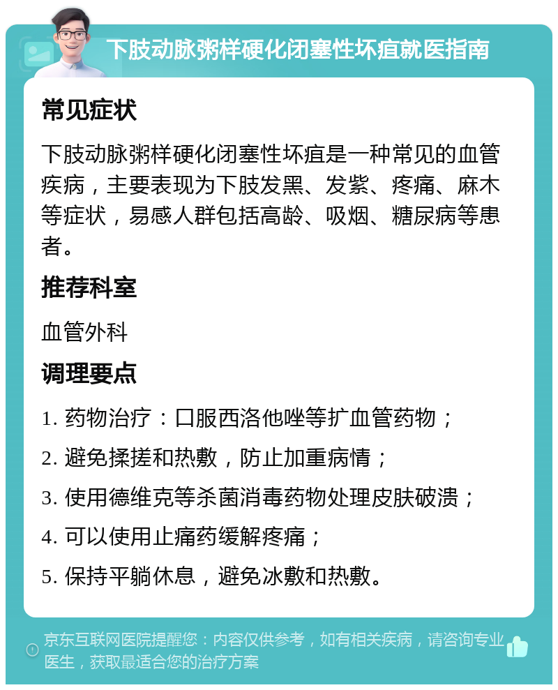 下肢动脉粥样硬化闭塞性坏疽就医指南 常见症状 下肢动脉粥样硬化闭塞性坏疽是一种常见的血管疾病，主要表现为下肢发黑、发紫、疼痛、麻木等症状，易感人群包括高龄、吸烟、糖尿病等患者。 推荐科室 血管外科 调理要点 1. 药物治疗：口服西洛他唑等扩血管药物； 2. 避免揉搓和热敷，防止加重病情； 3. 使用德维克等杀菌消毒药物处理皮肤破溃； 4. 可以使用止痛药缓解疼痛； 5. 保持平躺休息，避免冰敷和热敷。