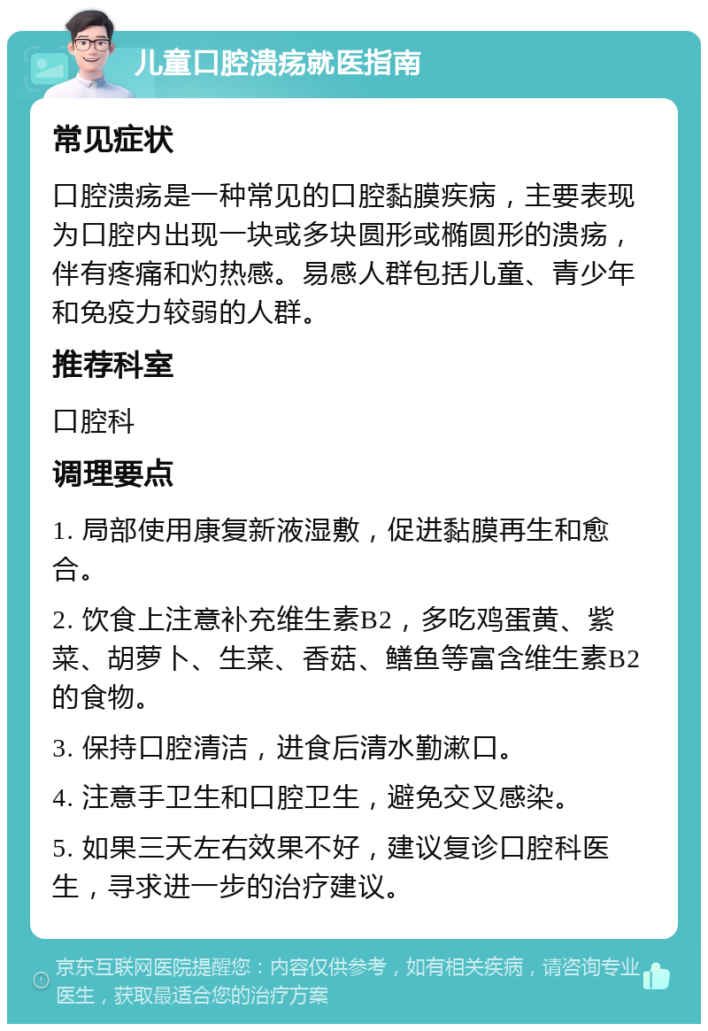 儿童口腔溃疡就医指南 常见症状 口腔溃疡是一种常见的口腔黏膜疾病，主要表现为口腔内出现一块或多块圆形或椭圆形的溃疡，伴有疼痛和灼热感。易感人群包括儿童、青少年和免疫力较弱的人群。 推荐科室 口腔科 调理要点 1. 局部使用康复新液湿敷，促进黏膜再生和愈合。 2. 饮食上注意补充维生素B2，多吃鸡蛋黄、紫菜、胡萝卜、生菜、香菇、鳝鱼等富含维生素B2的食物。 3. 保持口腔清洁，进食后清水勤漱口。 4. 注意手卫生和口腔卫生，避免交叉感染。 5. 如果三天左右效果不好，建议复诊口腔科医生，寻求进一步的治疗建议。