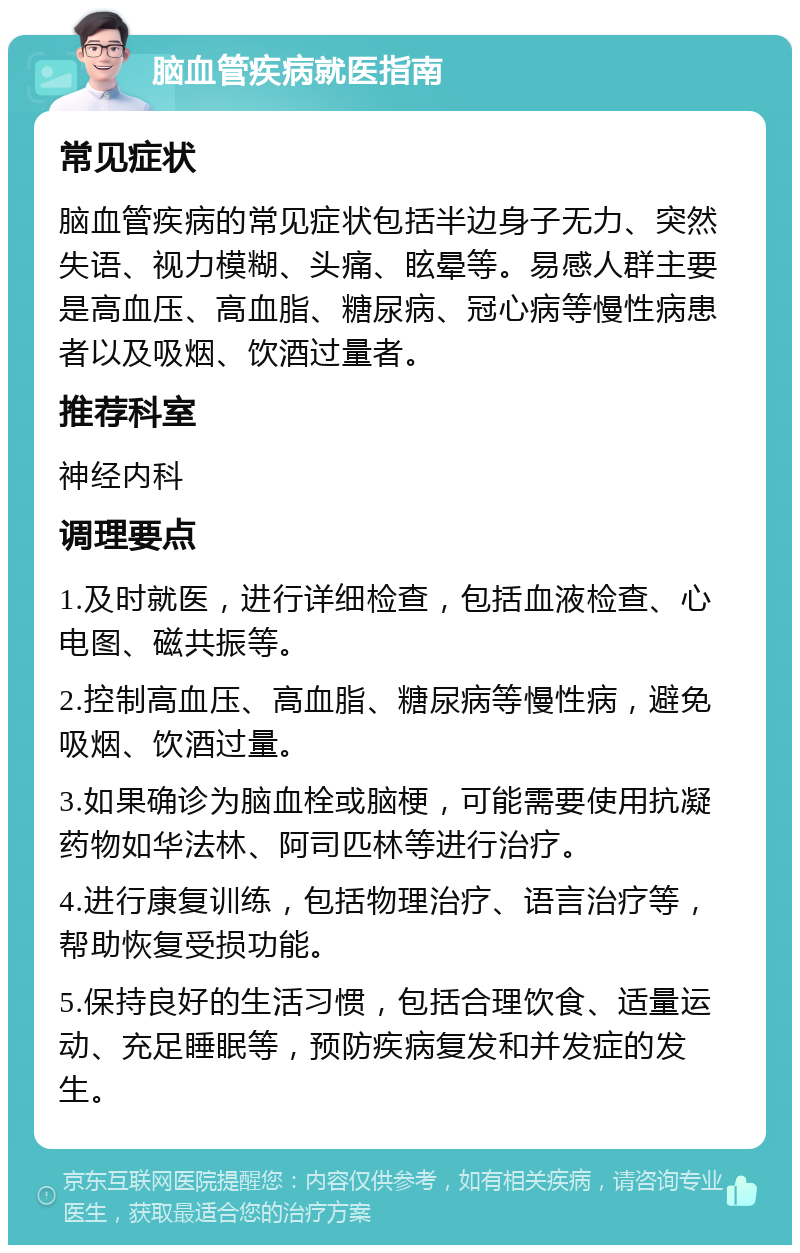 脑血管疾病就医指南 常见症状 脑血管疾病的常见症状包括半边身子无力、突然失语、视力模糊、头痛、眩晕等。易感人群主要是高血压、高血脂、糖尿病、冠心病等慢性病患者以及吸烟、饮酒过量者。 推荐科室 神经内科 调理要点 1.及时就医，进行详细检查，包括血液检查、心电图、磁共振等。 2.控制高血压、高血脂、糖尿病等慢性病，避免吸烟、饮酒过量。 3.如果确诊为脑血栓或脑梗，可能需要使用抗凝药物如华法林、阿司匹林等进行治疗。 4.进行康复训练，包括物理治疗、语言治疗等，帮助恢复受损功能。 5.保持良好的生活习惯，包括合理饮食、适量运动、充足睡眠等，预防疾病复发和并发症的发生。