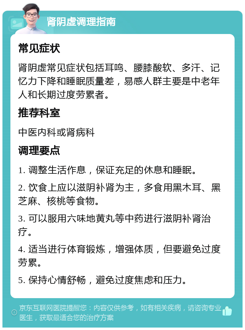 肾阴虚调理指南 常见症状 肾阴虚常见症状包括耳鸣、腰膝酸软、多汗、记忆力下降和睡眠质量差，易感人群主要是中老年人和长期过度劳累者。 推荐科室 中医内科或肾病科 调理要点 1. 调整生活作息，保证充足的休息和睡眠。 2. 饮食上应以滋阴补肾为主，多食用黑木耳、黑芝麻、核桃等食物。 3. 可以服用六味地黄丸等中药进行滋阴补肾治疗。 4. 适当进行体育锻炼，增强体质，但要避免过度劳累。 5. 保持心情舒畅，避免过度焦虑和压力。