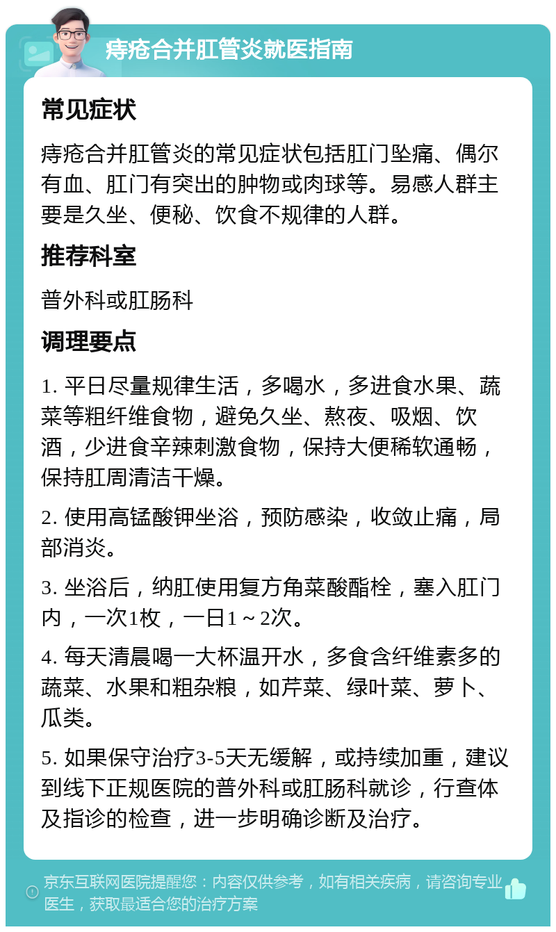 痔疮合并肛管炎就医指南 常见症状 痔疮合并肛管炎的常见症状包括肛门坠痛、偶尔有血、肛门有突出的肿物或肉球等。易感人群主要是久坐、便秘、饮食不规律的人群。 推荐科室 普外科或肛肠科 调理要点 1. 平日尽量规律生活，多喝水，多进食水果、蔬菜等粗纤维食物，避免久坐、熬夜、吸烟、饮酒，少进食辛辣刺激食物，保持大便稀软通畅，保持肛周清洁干燥。 2. 使用高锰酸钾坐浴，预防感染，收敛止痛，局部消炎。 3. 坐浴后，纳肛使用复方角菜酸酯栓，塞入肛门内，一次1枚，一日1～2次。 4. 每天清晨喝一大杯温开水，多食含纤维素多的蔬菜、水果和粗杂粮，如芹菜、绿叶菜、萝卜、瓜类。 5. 如果保守治疗3-5天无缓解，或持续加重，建议到线下正规医院的普外科或肛肠科就诊，行查体及指诊的检查，进一步明确诊断及治疗。