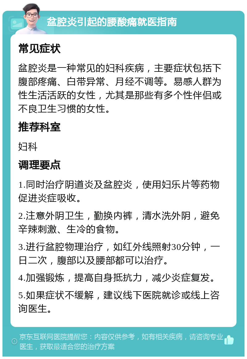 盆腔炎引起的腰酸痛就医指南 常见症状 盆腔炎是一种常见的妇科疾病，主要症状包括下腹部疼痛、白带异常、月经不调等。易感人群为性生活活跃的女性，尤其是那些有多个性伴侣或不良卫生习惯的女性。 推荐科室 妇科 调理要点 1.同时治疗阴道炎及盆腔炎，使用妇乐片等药物促进炎症吸收。 2.注意外阴卫生，勤换内裤，清水洗外阴，避免辛辣刺激、生冷的食物。 3.进行盆腔物理治疗，如红外线照射30分钟，一日二次，腹部以及腰部都可以治疗。 4.加强锻炼，提高自身抵抗力，减少炎症复发。 5.如果症状不缓解，建议线下医院就诊或线上咨询医生。