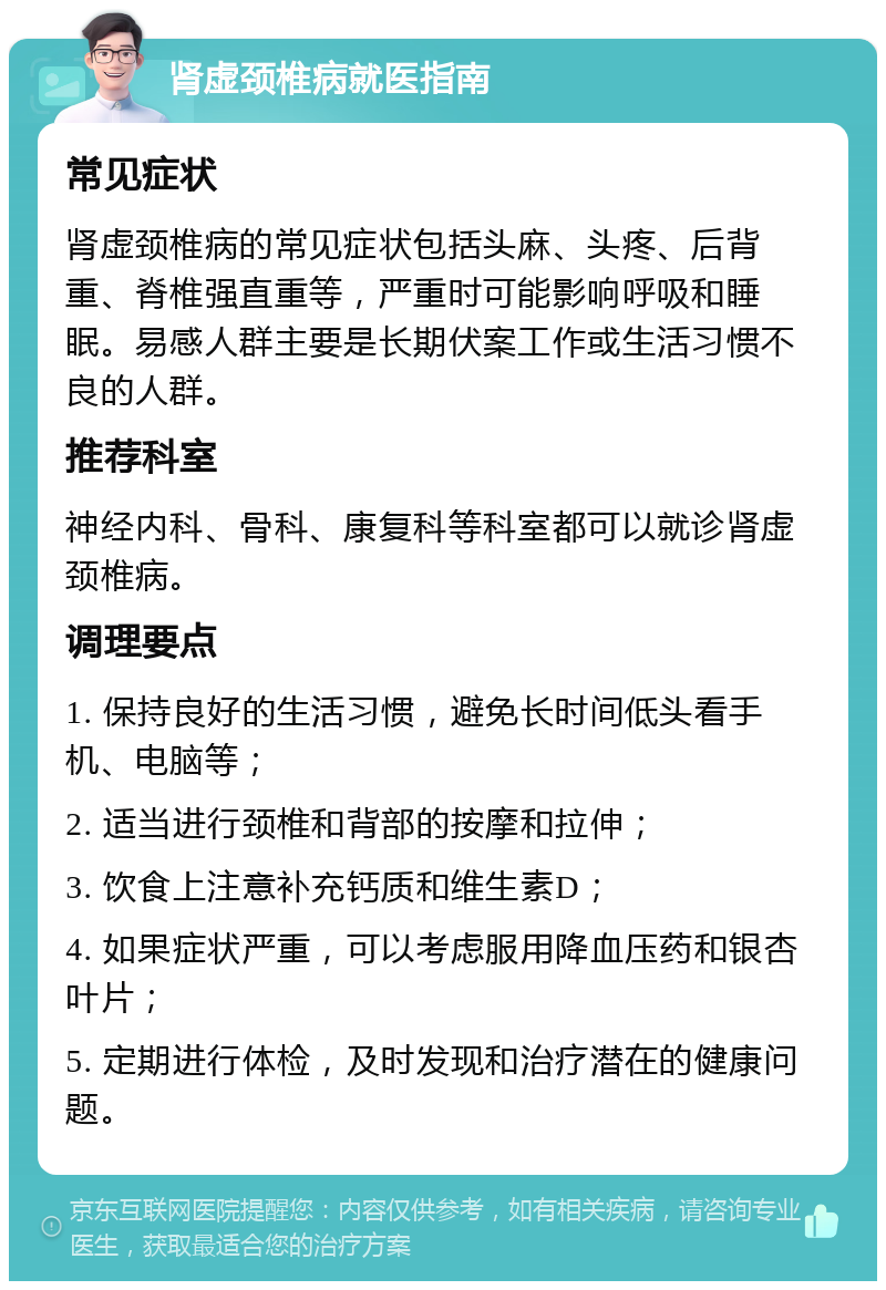 肾虚颈椎病就医指南 常见症状 肾虚颈椎病的常见症状包括头麻、头疼、后背重、脊椎强直重等，严重时可能影响呼吸和睡眠。易感人群主要是长期伏案工作或生活习惯不良的人群。 推荐科室 神经内科、骨科、康复科等科室都可以就诊肾虚颈椎病。 调理要点 1. 保持良好的生活习惯，避免长时间低头看手机、电脑等； 2. 适当进行颈椎和背部的按摩和拉伸； 3. 饮食上注意补充钙质和维生素D； 4. 如果症状严重，可以考虑服用降血压药和银杏叶片； 5. 定期进行体检，及时发现和治疗潜在的健康问题。