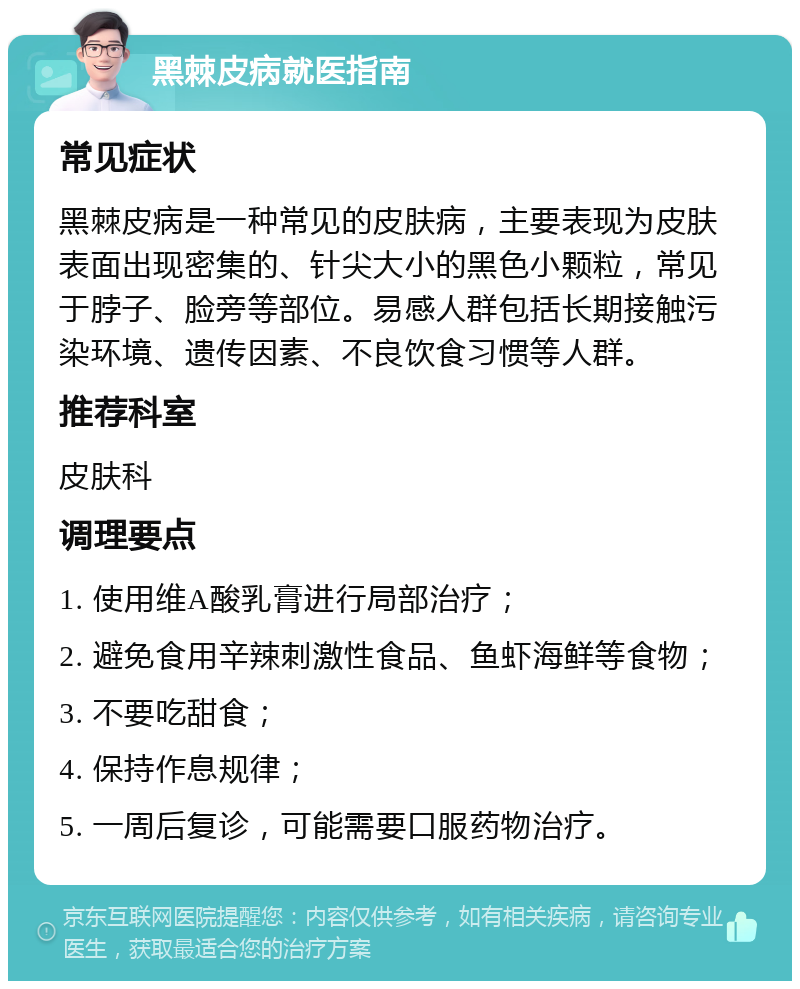 黑棘皮病就医指南 常见症状 黑棘皮病是一种常见的皮肤病，主要表现为皮肤表面出现密集的、针尖大小的黑色小颗粒，常见于脖子、脸旁等部位。易感人群包括长期接触污染环境、遗传因素、不良饮食习惯等人群。 推荐科室 皮肤科 调理要点 1. 使用维A酸乳膏进行局部治疗； 2. 避免食用辛辣刺激性食品、鱼虾海鲜等食物； 3. 不要吃甜食； 4. 保持作息规律； 5. 一周后复诊，可能需要口服药物治疗。