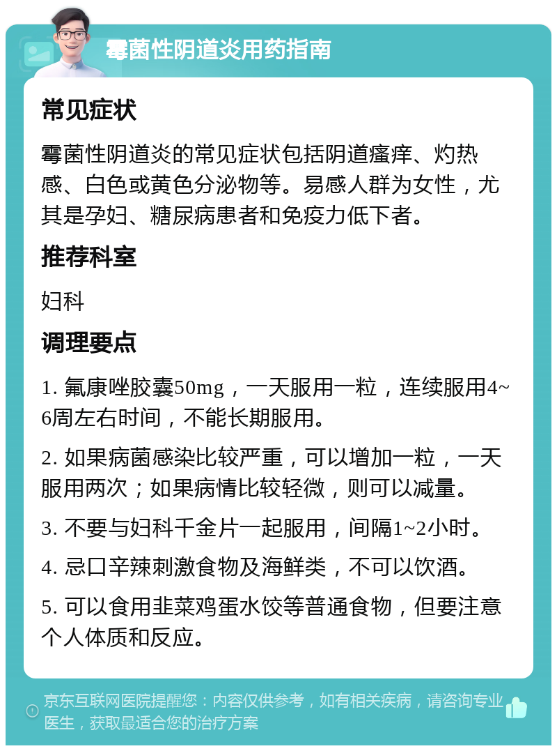 霉菌性阴道炎用药指南 常见症状 霉菌性阴道炎的常见症状包括阴道瘙痒、灼热感、白色或黄色分泌物等。易感人群为女性，尤其是孕妇、糖尿病患者和免疫力低下者。 推荐科室 妇科 调理要点 1. 氟康唑胶囊50mg，一天服用一粒，连续服用4~6周左右时间，不能长期服用。 2. 如果病菌感染比较严重，可以增加一粒，一天服用两次；如果病情比较轻微，则可以减量。 3. 不要与妇科千金片一起服用，间隔1~2小时。 4. 忌口辛辣刺激食物及海鲜类，不可以饮酒。 5. 可以食用韭菜鸡蛋水饺等普通食物，但要注意个人体质和反应。