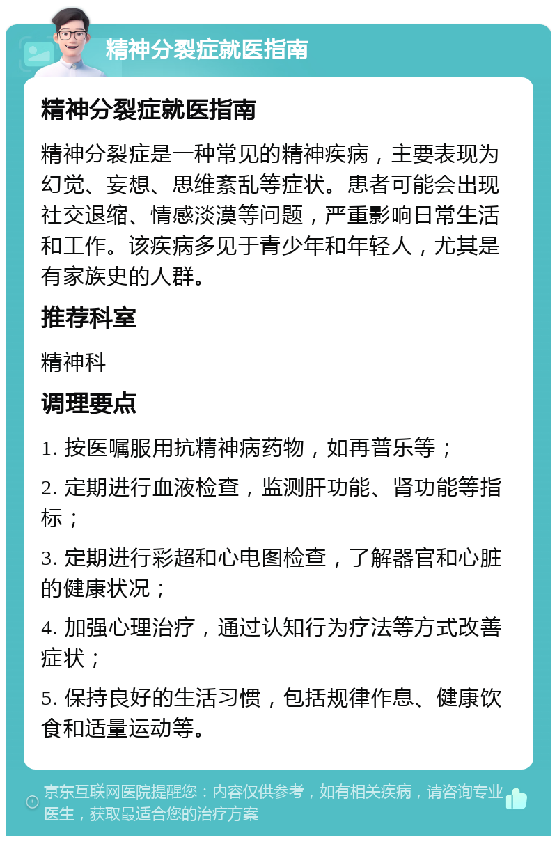 精神分裂症就医指南 精神分裂症就医指南 精神分裂症是一种常见的精神疾病，主要表现为幻觉、妄想、思维紊乱等症状。患者可能会出现社交退缩、情感淡漠等问题，严重影响日常生活和工作。该疾病多见于青少年和年轻人，尤其是有家族史的人群。 推荐科室 精神科 调理要点 1. 按医嘱服用抗精神病药物，如再普乐等； 2. 定期进行血液检查，监测肝功能、肾功能等指标； 3. 定期进行彩超和心电图检查，了解器官和心脏的健康状况； 4. 加强心理治疗，通过认知行为疗法等方式改善症状； 5. 保持良好的生活习惯，包括规律作息、健康饮食和适量运动等。